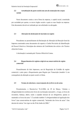 Relatório Inicial de Simulação Empresarial

   2.2             Actualização do pacto social com acta de nomeação dos corpos
         sociais



         Neste documento consta a nova firma da empresa, o capital social, constituída
por sociedade por quotas, os novos órgãos sociais e quais as suas função na empresa.
Este documento deverá ser realizado por um solicitador ou advogado.




   2.3             Alteração da declaração de inscrição no registo



         Procedemos ao preenchimento da Declaração de Alteração da Direcção Geral de
Impostos mostrando como documentos de suporte o Cartão Provisório de Identificação
de Pessoa Colectiva e fotocópias dos números de Contribuinte dos sócios e do Técnico
oficial de Contas.

         A declaração é assinada pelo Técnico Oficial de Contas.



   2.4         Requerimentos de registos exigíveis na conservatória do registo
         comercial


         Preenchimento de dois impressos, um de Requisição de Certidão de registo
comercial e outro para o Requerimento para Registo por Transcrição (modelo 1) em
consequência da alteração ao pacto social e à firma.



   2.5             Termos de abertura e encerramento do (s) livro (s) de actas


         Presentemente, o Decreto-Lei 76-A/2006, de 29 de Março, "elimina a
obrigatoriedade de existência dos livros de escrituração mercantil [...] Logo, os livros de
inventário, balanço, diário, razão e copiador deixam de ser obrigatórios, apenas se
mantendo os livros de actas.". É excluído também "a obrigatoriedade de legalização dos
livros" (nas conservatórias do registo comercial), "incluindo dos livros de actas". Este
decreto-lei entrou "em vigor no dia 30 de Junho de 2006."


“ALFA Construções, Lda.”                                                   Página 5 de 18
 