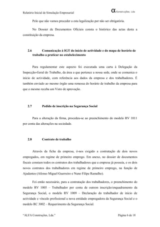 Relatório Inicial de Simulação Empresarial

         Pelo que não vamos proceder a esta legalização por não ser obrigatória.

         No Dossier de Documentos Oficiais consta o histórico das actas desta a
constituição da empresa.



   2.6          Comunicação à IGT do início de actividade e do mapa de horário de
         trabalho a praticar no estabelecimento


         Para regulamentar este aspecto foi executada uma carta à Delegação da
Inspecção-Geral do Trabalho, da área a que pertence a nossa sede, onde se comunica o
início de actividade, com referência aos dados da empresa e dos trabalhadores. É
também enviado ao mesmo órgão uma remessa do horário de trabalho da empresa para
que o mesmo receba um Visto de aprovação.




   2.7          Pedido de inscrição na Segurança Social


         Para a alteração da firma, procedeu-se ao preenchimento do modelo RV 1011
por conta das alterações na sociedade.



   2.8          Contrato de trabalho


         Através da ficha da empresa, é-nos exigido a contratação de dois novos
empregados, em regime de primeiro emprego. Em anexo, no dossier de documentos
fiscais constam todos os contratos dos trabalhadores que a empresa já possuía, e os dois
novos contratos dos trabalhadores em regime de primeiro emprego, na função de
Ajudantes (Afonso Miguel Guerreiro e Nuno Filipe Ramalho).

         Foi então necessário, para a contratação dos trabalhadores, o preenchimento do
modelo RV 1005 – Trabalhador por conta de outrem inscrição/enquadramento da
Segurança Social, o modelo RV 1009 – Declaração do trabalhador de início de
actividade e vínculo profissional a nova entidade empregadora da Segurança Social e o
modelo RC 3002 – Requerimento da Segurança Social.


“ALFA Construções, Lda.”                                                  Página 6 de 18
 