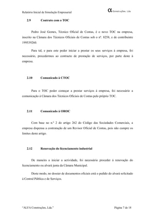 Relatório Inicial de Simulação Empresarial

   2.9          Contrato com o TOC


         Pedro José Gomes, Técnico Oficial de Contas, é o novo TOC na empresa,
inscrito na Câmara dos Técnicos Oficiais de Contas sob o nº. 8258, e de contribuinte
199539260.

         Para tal, e para este poder iniciar a prestar os seus serviços á empresa, foi
necessário, procedermos ao contracto de prestação de serviços, por parte deste à
empresa.




   2.10         Comunicado à CTOC



         Para o TOC poder começar a prestar serviços á empresa, foi necessário a
comunicação á Câmara dos Técnicos Oficiais de Contas pelo próprio TOC.



   2.11         Comunicado à OROC


         Com base no n.º 2 do artigo 262 do Código das Sociedades Comerciais, a
empresa dispensa a contratação de um Revisor Oficial de Contas, pois não cumpre os
limites deste artigo.



   2.12         Renovação do licenciamento industrial


         De maneira a iniciar a actividade, foi necessário proceder á renovação do
licenciamento ou alvará junta da Câmara Municipal.

         Deste modo, no dossier de documentos oficiais está o pedido do alvará solicitado
á Central Pública e de Serviços.




“ALFA Construções, Lda.”                                                  Página 7 de 18
 