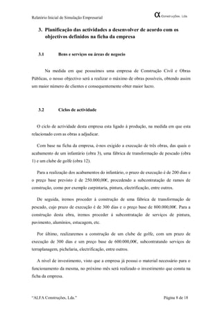 Relatório Inicial de Simulação Empresarial


   3. Planificação das actividades a desenvolver de acordo com os
      objectivos definidos na ficha da empresa


   3.1         Bens e serviços ou áreas de negocio


         Na medida em que possuímos uma empresa de Construção Civil e Obras
Públicas, o nosso objectivo será a realizar o máximo de obras possíveis, obtendo assim
um maior número de clientes e consequentemente obter maior lucro.




   3.2         Ciclos de actividade


   O ciclo de actividade desta empresa esta ligado à produção, na medida em que esta
relacionado com as obras a adjudicar.

   Com base na ficha da empresa, é-nos exigido a execução de três obras, das quais o
acabamento de um infantário (obra 3), uma fábrica de transformação de pescado (obra
1) e um clube de golfe (obra 12).

   Para a realização dos acabamentos do infantário, o prazo de execução é de 200 dias e
o preço base previsto é de 250.000,00€, procedendo a subcontratação de ramos de
construção, como por exemplo carpintaria, pintura, electrificação, entre outros.

   De seguida, iremos proceder á construção de uma fábrica de transformação de
pescado, cujo prazo de execução é de 300 dias e o preço base de 800.000,00€. Para a
construção desta obra, iremos proceder á subcontratação de serviços de pintura,
pavimento, alumínios, estucagem, etc.

   Por último, realizaremos a construção de um clube de golfe, com um prazo de
execução de 300 dias e um preço base de 600.000,00€, subcontratando serviços de
terraplanagem, pichelaria, electrificação, entre outros.

   A nível de investimento, visto que a empresa já possui o material necessário para o
funcionamento da mesma, no próximo mês será realizado o investimento que consta na
ficha da empresa.



“ALFA Construções, Lda.”                                                  Página 8 de 18
 