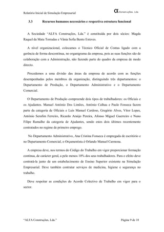 Relatório Inicial de Simulação Empresarial

   3.3         Recursos humanos necessários e respectiva estrutura funcional


   A Sociedade “ALFA Construções, Lda.” é constituída por dois sócios: Magda
Raquel da Mata Torradas e Vânia Sofia Bento Esteves.

   A nível organizacional, colocamos o Técnico Oficial de Contas ligado com a
gerência de forma descontínua, no organigrama da empresa, pois as suas funções são de
colaboração com a Administração, não fazendo parte do quadro da empresa de modo
directo.

   Procedemos a uma divisão das áreas da empresa de acordo com as funções
desempenhadas pelos membros da organização, distinguindo três departamentos: o
Departamento de Produção, o Departamento Administrativo e o Departamento
Comercial.

   O Departamento de Produção compreende dois tipos de trabalhadores: os Oficiais e
os Ajudantes. Manuel António Dos Limões, António Calhau e Paulo Fonseca fazem
parte da categoria de Oficiais e Luís Manuel Cardoso, Gregório Alves, Vítor Lopes,
António Serafim Ferreiro, Ricardo Araújo Pereira, Afonso Miguel Guerreiro e Nuno
Filipe Ramalho da categoria de Ajudantes, sendo estes dois últimos recentemente
contratados no regime de primeiro emprego.

   No Departamento Administrativo, Ana Cristina Fonseca é empregada de escritório e
no Departamento Comercial, o Orçamentista é Orlando Manuel Carmona.

   A empresa deve, nos termos do Código do Trabalho em vigor proporcionar formação
contínua, de carácter geral, a pelo menos 10% dos seus trabalhadores. Para o efeito deve
contratá-la junto de um estabelecimento de Ensino Superior existente na Simulação
Empresarial. Deve também contratar serviços de medicina, higiene e segurança no
trabalho.

   Deve respeitar as condições do Acordo Colectivo de Trabalho em vigor para o
sector.




“ALFA Construções, Lda.”                                                 Página 9 de 18
 