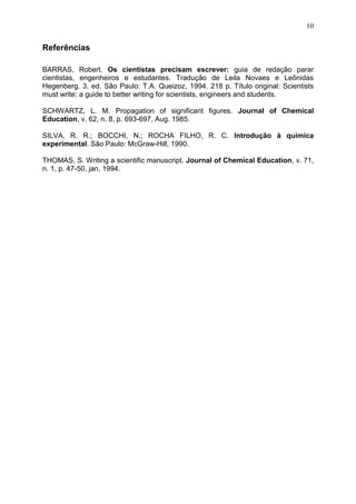 10
Referências
BARRAS, Robert. Os cientistas precisam escrever: guia de redação parar
cientistas, engenheiros e estudantes. Tradução de Leila Novaes e Leônidas
Hegenberg. 3. ed. São Paulo: T.A. Queizoz, 1994. 218 p. Título original: Scientists
must write: a guide to better writing for scientists, engineers and students.
SCHWARTZ, L. M. Propagation of significant figures. Journal of Chemical
Education, v. 62, n. 8, p. 693-697, Aug. 1985.
SILVA, R. R.; BOCCHI, N.; ROCHA FILHO, R. C. Introdução à química
experimental. São Paulo: McGraw-Hill, 1990.
THOMAS, S. Writing a scientific manuscript. Journal of Chemical Education, v. 71,
n. 1, p. 47-50, jan. 1994.
 