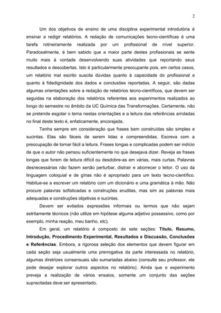 2
Um dos objetivos de ensino de uma disciplina experimental introdutória é
ensinar a redigir relatórios. A redação de comunicações tecno-científicas é uma
tarefa rotineiramente realizada por um profissional de nível superior.
Paradoxalmente, é bem sabido que a maior parte destes profissionais se sente
muito mais à vontade desenvolvendo suas atividades que reportando seus
resultados e descobertas. Isto é particularmente preocupante pois, em certos casos,
um relatório mal escrito suscita dúvidas quanto à capacidade do profissional e
quanto à fidedignidade dos dados e conclusões reportadas. A seguir, são dadas
algumas orientações sobre a redação de relatórios tecno-científicos, que devem ser
seguidas na elaboração dos relatórios referentes aos experimentos realizados ao
longo do semestre no âmbito da UC Química das Transformações. Certamente, não
se pretende esgotar o tema nestas orientações e a leitura das referências arroladas
no final deste texto é, enfaticamente, encorajada.
Tenha sempre em consideração que frases bem construídas são simples e
sucintas. Elas são fáceis de serem lidas e compreendidas. Escreva com a
preocupação de tornar fácil a leitura. Frases longas e complicadas podem ser indício
de que o autor não pensou suficientemente no que desejava dizer. Reveja as frases
longas que forem de leitura difícil ou desdobre-as em várias, mais curtas. Palavras
desnecessárias não fazem senão perturbar, distrair e aborrecer o leitor. O uso da
linguagem coloquial e de gírias não é apropriado para um texto tecno-científico.
Habitue-se a escrever um relatório com um dicionário e uma gramática à mão. Não
procure palavras sofisticadas e construções eruditas, mas sim as palavras mais
adequadas e construções objetivas e sucintas.
Devem ser evitados expressões informais ou termos que não sejam
estritamente técnicos (não utilize em hipótese alguma adjetivo possessivo, como por
exemplo, minha reação, meu banho, etc).
Em geral, um relatório é composto de sete seções: Título, Resumo,
Introdução, Procedimento Experimental, Resultados e Discussão, Conclusões
e Referências. Embora, a rigorosa seleção dos elementos que devem figurar em
cada seção seja usualmente uma prerrogativa da parte interessada no relatório,
algumas diretrizes consensuais são sumariadas abaixo (consulte seu professor, ele
pode desejar explorar outros aspectos no relatório). Ainda que o experimento
preveja a realização de vários ensaios, somente um conjunto das seções
supracitadas deve ser apresentado.
 