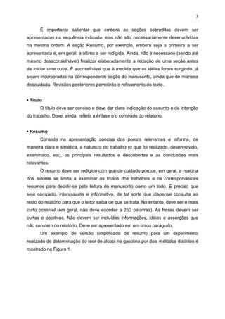 3
É importante salientar que embora as seções sobreditas devam ser
apresentadas na sequência indicada, elas não são necessariamente desenvolvidas
na mesma ordem. A seção Resumo, por exemplo, embora seja a primeira a ser
apresentada é, em geral, a última a ser redigida. Ainda, não é necessário (sendo até
mesmo desaconselhável) finalizar elaboradamente a redação de uma seção antes
de iniciar uma outra. É aconselhável que à medida que as idéias forem surgindo, já
sejam incorporadas na correspondente seção do manuscrito, ainda que de maneira
descuidada. Revisões posteriores permitirão o refinamento do texto.
• Título
O título deve ser conciso e deve dar clara indicação do assunto e da intenção
do trabalho. Deve, ainda, refletir a ênfase e o conteúdo do relatório.
• Resumo
Consiste na apresentação concisa dos pontos relevantes e informa, de
maneira clara e sintética, a natureza do trabalho (o que foi realizado, desenvolvido,
examinado, etc), os principais resultados e descobertas e as conclusões mais
relevantes.
O resumo deve ser redigido com grande cuidado porque, em geral, a maioria
dos leitores se limita a examinar os títulos dos trabalhos e os correspondentes
resumos para decidir-se pela leitura do manuscrito como um todo. É preciso que
seja completo, interessante e informativo, de tal sorte que dispense consulta ao
resto do relatório para que o leitor saiba de que se trata. No entanto, deve ser o mais
curto possível (em geral, não deve exceder a 250 palavras). As frases devem ser
curtas e objetivas. Não devem ser incluídas informações, idéias e asserções que
não constem do relatório. Deve ser apresentado em um único parágrafo.
Um exemplo de versão simplificada de resumo para um experimento
realizado de determinação do teor de álcool na gasolina por dois métodos distintos é
mostrado na Figura 1.
 