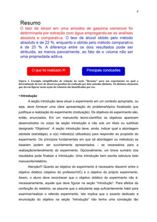 4
Figura 1. Exemplo (simplificado) de redação da seção "Resumo" para um experimento no qual a
determinação do teor de álcool na gasolina foi realizado por dois métodos distintos. Os distintos elementos
que devem figurar nesta seção do relatório são identificados por cor.
• Introdução
A seção introdução deve situar o experimento em um contexto apropriado, ou
seja, deve fornecer uma clara apresentação do problema/tópico focalizado que
justifique a realização do experimento (motivação). Os objetivos do experimento são,
então, enunciados. Em um manuscrito tecno-científico os objetivos aparecem
desenvolvidos no corpo da seção Introdução e não sob um título ou subtítulo
designado “Objetivos”. A seção introdução deve, ainda, indicar qual a abordagem
adotada (estratégia), e o(s) método(s) utilizado(s) para responder ao propósito do
experimento. Os princípios fundamentais em que tal abordagem ou método(s) se
baseiam podem ser sucintamente apresentados - se necessários para a
realização/entendimento do experimento. Opcionalmente, um breve sumário dos
resultados pode finalizar a Introdução. Uma Introdução bem escrita estrutura todo
manuscrito/relatório.
Atenção!!! Quanto ao objetivo do experimento é necessário discernir entre o
objetivo didático (objetivo do professor/UC) e o objetivo do próprio experimento.
Assim, o aluno deve reconhecer que o objetivo didático do experimento não é,
necessariamente, aquele que deve figurar na seção “Introdução”. Para efeitos da
confecção do relatório, se assume que o estudante seja suficientemente hábil para
examinar/realizar o referido experimento. Isto implica que o excerto dedicado à
enunciação do objetivo na seção “Introdução” não tenha uma conotação tão
 
