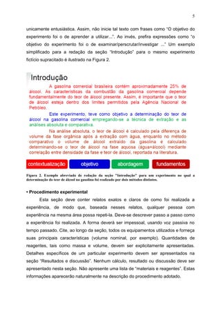 5
unicamente entusiástica. Assim, não inicie tal texto com frases como “O objetivo do
experimento foi o de aprender a utilizar...”. Ao invés, prefira expressões como “o
objetivo do experimento foi o de examinar/perscrutar/investigar ...” Um exemplo
simplificado para a redação da seção “Introdução” para o mesmo experimento
fictício supracitado é ilustrado na Figura 2.
Figura 2. Exemplo abreviado de redação da seção "Introdução" para um experimento no qual a
determinação do teor de álcool na gasolina foi realizado por dois métodos distintos.
• Procedimento experimental
Esta seção deve conter relatos exatos e claros de como foi realizada a
experiência, de modo que, baseada nesses relatos, qualquer pessoa com
experiência na mesma área possa repeti-la. Deve-se descrever passo a passo como
a experiência foi realizada. A forma deverá ser impessoal, usando voz passiva no
tempo passado. Cite, ao longo da seção, todos os equipamentos utilizados e forneça
suas principais características (volume nominal, por exemplo). Quantidades de
reagentes, tais como massa e volume, devem ser explicitamente apresentadas.
Detalhes específicos de um particular experimento devem ser apresentados na
seção “Resultados e discussão”. Nenhum cálculo, resultado ou discussão deve ser
apresentado nesta seção. Não apresente uma lista de “materiais e reagentes”. Estas
informações aparecerão naturalmente na descrição do procedimento adotado.
 
