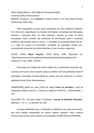 9
Paulo: Edgard Blucher, 1995. 582p (6a
reimpressão 2003)
● Exemplo (Mais de três autores)
BROWN, Theodore L. et al. Química: a ciência central. 9. ed. São Paulo: Pearson
Prentice Hall, 2005. 972p.
Para monografias no todo, porém publicadas em meio eletrônico (disquete,
CD, online etc), especifica-se as mesmas informações, acrescidas das informações
relativas à descrição física do meio eletrônico. Quando se tratar de obras
consultadas online, também são essenciais as informações sobre o endereço
eletrônico, apresentado entre os sinais < >, precedido da expressão Disponível em:
e a data de acesso ao documento, precedida da expressão Acesso em:,
opcionalmente acrescida dos dados referentes a hora, minutos e segundos.
ALVES, Castro. Navio negreiro: Virtual Books, 2000. Disponível em:
<http://www.terra.com.br/virtualbooks/freebook/port/Lport2/navionegreiro.htm>.
Acesso em: 10 jan. 2002, 16:30:30.
Para artigo e/ou matéria de revista, boletim etc, os elementos essenciais são:
autor(es) (se houver), título da parte, artigo ou matéria, título da publicação, local de
publicação, numeração correspondente ao volume e/ou ano, fascículo ou número,
paginação inicial e final. Genericamente,
SOBRENOME,↓Nome do autor.↓Título do artigo.↓Título do periódico, Local de
publicação (cidade),↓volume,↓n. Fascículo,↓ páginas inicial-final, ↓ mês abreviado. ↓
Ano.
GILLESPIE, R.J. The great ideas of chemistry. Journal of Chemical Education,
Bellmawr, v. 74, n. 7, p. 862-864, Jul 1997.
Intruções detalhadas para a confecção de referências de outros documentos,
tais como trabalho apresentado em evento, patente, separata, mapa, partitura
musical, entre muitos outros, podem ser encontradas na NBR 6023 de 29/09/2002.
 