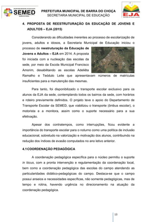 PREFEITURA MUNICIPAL DE BARRA DO CHOÇA
SECRETARIA MUNICIPAL DE EDUCAÇÃO
13
4. PROPOSTA DE REESTRUTURAÇÃO DA EDUCAÇÃO DE JOVENS E
ADULTOS – EJA (2015)
Considerando as dificuldades inerentes ao processo de escolarização de
jovens, adultos e idosos, a Secretaria Municipal de Educação iniciou o
processo de reestruturação da Educação de
Jovens e Adultos – EJA em 2014. A proposta
foi iniciada com a nucleação das escolas da
sede, por meio da Escola Municipal Francisco
Amorim, desabilitando as escolas Adeliêta
Ramalho e Teódulo Leite que apresentavam números de matrículas
insuficientes para a manutenção das mesmas.
Para tanto, foi disponibilizado o transporte escolar exclusivo para os
alunos da EJA da sede, contemplando todos os bairros da sede, com horários
e roteiro previamente definidos. O projeto teve o apoio do Departamento de
Transporte Escolar da SEMED, que viabilizou o transporte (ônibus escolar), o
motorista e a monitora, assim como o suporte necessário para a sua
efetivação.
Apesar dos contratempos, como interrupções, ficou evidente a
importância do transporte escolar para o noturno como uma política de inclusão
educacional, sobretudo na valorização e motivação dos alunos, contribuindo na
redução dos índices de evasão computados no ano letivo anterior.
4.1COORDENAÇÃO PEDAGÓGICA
A coordenação pedagógica específica para o núcleo permitiu o suporte
in lócus, com a pronta intervenção e regulamentação da coordenação local,
bem como a coordenação pedagógica das escolas do campo atendendo as
particularidades didático-pedagógicas do campo. Destaca-se que o campo
possui anseios e necessidades específicas, não somente pedagógicas, mas de
tempo e rotina, havendo urgência no direcionamento na atuação da
coordenação pedagógica.
 