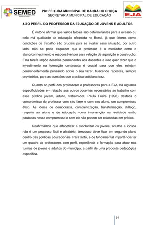 PREFEITURA MUNICIPAL DE BARRA DO CHOÇA
SECRETARIA MUNICIPAL DE EDUCAÇÃO
14
4.2O PERFIL DO PROFESSOR DA EDUCAÇÃO DE JOVENS E ADULTOS
É notório afirmar que vários fatores são determinantes para a evasão ou
pela má qualidade da educação oferecida no Brasil, já que fatores como
condições de trabalho são cruciais para se avaliar essa situação, por outro
lado, não se pode esquecer que o professor é o mediador entre o
aluno/conhecimento e responsável por essa relação de aquisição e construção.
Esta tarefa impõe desafios permanentes aos docentes e isso quer dizer que o
investimento na formação continuada é crucial para que eles estejam
permanentemente pensando sobre o seu fazer, buscando repostas, sempre
provisórias, para as questões que a prática cotidiana traz.
Quanto ao perfil dos professores e professoras para a EJA, há algumas
especificidades em relação aos outros docentes necessárias ao trabalho com
esse público jovem, adulto, trabalhador. Paulo Freire (1996) destaca o
compromisso do professor com seu fazer e com seu aluno, um compromisso
ético. As ideias de democracia, conscientização, transformação, diálogo,
respeito ao aluno e de educação como intervenção na realidade estão
pautadas nesse compromisso e sem ele não podem ser colocadas em prática.
Reafirmamos que alfabetizar e escolarizar os jovens, adultos e idosos
não é um processo fácil e aleatório, tampouco deve ficar em segundo plano
dentro das políticas educacionais. Para tanto, é de fundamental importância ter
um quadro de professores com perfil, experiência e formação para atuar nas
turmas de jovens e adultos do município, a partir de uma proposta pedagógica
específica.
 