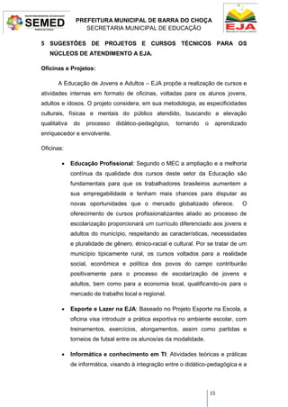 PREFEITURA MUNICIPAL DE BARRA DO CHOÇA
SECRETARIA MUNICIPAL DE EDUCAÇÃO
15
5 SUGESTÕES DE PROJETOS E CURSOS TÉCNICOS PARA OS
NÚCLEOS DE ATENDIMENTO A EJA.
Oficinas e Projetos:
A Educação de Jovens e Adultos – EJA propõe a realização de cursos e
atividades internas em formato de oficinas, voltadas para os alunos jovens,
adultos e idosos. O projeto considera, em sua metodologia, as especificidades
culturais, físicas e mentais do público atendido, buscando a elevação
qualitativa do processo didático-pedagógico, tornando o aprendizado
enriquecedor e envolvente.
Oficinas:
 Educação Profissional: Segundo o MEC a ampliação e a melhoria
contínua da qualidade dos cursos deste setor da Educação são
fundamentais para que os trabalhadores brasileiros aumentem a
sua empregabilidade e tenham mais chances para disputar as
novas oportunidades que o mercado globalizado oferece. O
oferecimento de cursos profissionalizantes aliado ao processo de
escolarização proporcionará um currículo diferenciado aos jovens e
adultos do município, respeitando as características, necessidades
e pluralidade de gênero, étnico-racial e cultural. Por se tratar de um
município tipicamente rural, os cursos voltados para a realidade
social, econômica e política dos povos do campo contribuirão
positivamente para o processo de escolarização de jovens e
adultos, bem como para a economia local, qualificando-os para o
mercado de trabalho local e regional.
 Esporte e Lazer na EJA: Baseado no Projeto Esporte na Escola, a
oficina visa introduzir a prática esportiva no ambiente escolar, com
treinamentos, exercícios, alongamentos, assim como partidas e
torneios de futsal entre os alunos/as da modalidade.
 Informática e conhecimento em TI: Atividades teóricas e práticas
de informática, visando à integração entre o didático-pedagógica e a
 