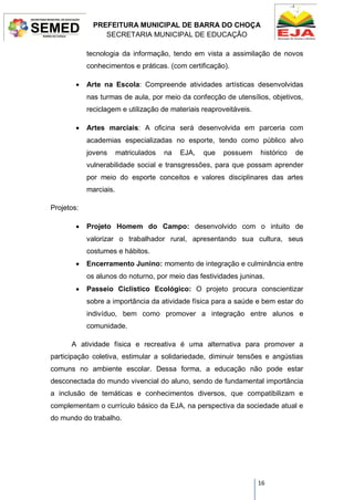 PREFEITURA MUNICIPAL DE BARRA DO CHOÇA
SECRETARIA MUNICIPAL DE EDUCAÇÃO
16
tecnologia da informação, tendo em vista a assimilação de novos
conhecimentos e práticas. (com certificação).
 Arte na Escola: Compreende atividades artísticas desenvolvidas
nas turmas de aula, por meio da confecção de utensílios, objetivos,
reciclagem e utilização de materiais reaproveitáveis.
 Artes marciais: A oficina será desenvolvida em parceria com
academias especializadas no esporte, tendo como público alvo
jovens matriculados na EJA, que possuem histórico de
vulnerabilidade social e transgressões, para que possam aprender
por meio do esporte conceitos e valores disciplinares das artes
marciais.
Projetos:
 Projeto Homem do Campo: desenvolvido com o intuito de
valorizar o trabalhador rural, apresentando sua cultura, seus
costumes e hábitos.
 Encerramento Junino: momento de integração e culminância entre
os alunos do noturno, por meio das festividades juninas.
 Passeio Ciclístico Ecológico: O projeto procura conscientizar
sobre a importância da atividade física para a saúde e bem estar do
indivíduo, bem como promover a integração entre alunos e
comunidade.
A atividade física e recreativa é uma alternativa para promover a
participação coletiva, estimular a solidariedade, diminuir tensões e angústias
comuns no ambiente escolar. Dessa forma, a educação não pode estar
desconectada do mundo vivencial do aluno, sendo de fundamental importância
a inclusão de temáticas e conhecimentos diversos, que compatibilizam e
complementam o currículo básico da EJA, na perspectiva da sociedade atual e
do mundo do trabalho.
 