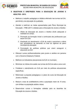 PREFEITURA MUNICIPAL DE BARRA DO CHOÇA
SECRETARIA MUNICIPAL DE EDUCAÇÃO
17
6 OBJETIVOS E DIRETRIZES PARA A EDUCAÇÃO DE JOVENS E
ADULTOS - 2015:
 Melhorar o trabalho pedagógico e didático efetivado nas turmas da EJA,
permitindo uma educação de qualidade;
 Atender e reafirmar as metas apresentados pelo Plano Municipal de
Educação – PME (2011) voltadas para a Educação de Jovens e Adultos:
1. Oferta de Educação de Jovens e Adultos (EJA) adequada à
realidade do campo.
2. Promoção da formação inicial e continuada dos professores que
atuam em EJA.
3. Ampliação do atendimento a EJA de modo a aproximar a oferta
dos quantitativos da demanda no final da vigência do plano
municipal de educação.
4. Formulação de políticas públicas que visem assegurar o
educando na EJA.
 Oferecer cursos profissionalizantes para jovens e adultos em parceria
com o Governo Estadual e Federal;
 Melhorar os indicadores educacionais da EJA no município;
 Minimizar os índices de evasão nas turmas da EJA da sede e zona rural;
 Fortalecer o atendimento em EJA por meio de políticas educacionais
específicas;
 Reformular a proposta pedagógica e o plano de curso da Educação de
Jovens e Adultos;
 Reduzir a taxa de analfabetismo entre a população maior de 15 anos,
com ênfase na população adulta e idosa.
 Desenvolver cursos e formações voltadas para os docentes da
Educação de Jovens e Adultos.
 