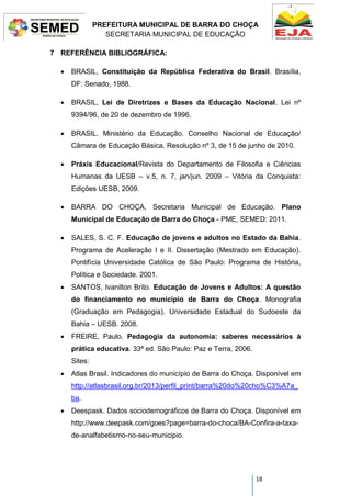 PREFEITURA MUNICIPAL DE BARRA DO CHOÇA
SECRETARIA MUNICIPAL DE EDUCAÇÃO
18
7 REFERÊNCIA BIBLIOGRÁFICA:
 BRASIL, Constituição da República Federativa do Brasil. Brasília,
DF: Senado, 1988.
 BRASIL, Lei de Diretrizes e Bases da Educação Nacional. Lei nº
9394/96, de 20 de dezembro de 1996.
 BRASIL. Ministério da Educação. Conselho Nacional de Educação/
Câmara de Educação Básica. Resolução nº 3, de 15 de junho de 2010.
 Práxis Educacional/Revista do Departamento de Filosofia e Ciências
Humanas da UESB – v.5, n. 7, jan/jun. 2009 – Vitória da Conquista:
Edições UESB, 2009.
 BARRA DO CHOÇA, Secretaria Municipal de Educação. Plano
Municipal de Educação de Barra do Choça - PME, SEMED: 2011.
 SALES, S. C. F. Educação de jovens e adultos no Estado da Bahia.
Programa de Aceleração I e II. Dissertação (Mestrado em Educação).
Pontifícia Universidade Católica de São Paulo: Programa de História,
Política e Sociedade. 2001.
 SANTOS, Ivanilton Brito. Educação de Jovens e Adultos: A questão
do financiamento no município de Barra do Choça. Monografia
(Graduação em Pedagogia). Universidade Estadual do Sudoeste da
Bahia – UESB. 2008.
 FREIRE, Paulo. Pedagogia da autonomia: saberes necessários à
prática educativa. 33ª ed. São Paulo: Paz e Terra, 2006.
Sites:
 Atlas Brasil. Indicadores do município de Barra do Choça. Disponível em
http://atlasbrasil.org.br/2013/perfil_print/barra%20do%20cho%C3%A7a_
ba.
 Deespask. Dados sociodemográficos de Barra do Choça. Disponível em
http://www.deepask.com/goes?page=barra-do-choca/BA-Confira-a-taxa-
de-analfabetismo-no-seu-municipio.
 