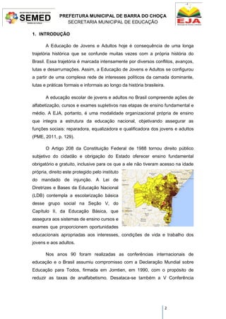 PREFEITURA MUNICIPAL DE BARRA DO CHOÇA
SECRETARIA MUNICIPAL DE EDUCAÇÃO
2
1. INTRODUÇÃO
A Educação de Jovens e Adultos hoje é consequência de uma longa
trajetória histórica que se confunde muitas vezes com a própria história do
Brasil. Essa trajetória é marcada intensamente por diversos conflitos, avanços,
lutas e desarrumações. Assim, a Educação de Jovens e Adultos se configurou
a partir de uma complexa rede de interesses políticos da camada dominante,
lutas e práticas formais e informais ao longo da história brasileira.
A educação escolar de jovens e adultos no Brasil compreende ações de
alfabetização, cursos e exames supletivos nas etapas de ensino fundamental e
médio. A EJA, portanto, é uma modalidade organizacional própria de ensino
que integra a estrutura da educação nacional, objetivando assegurar as
funções sociais: reparadora, equalizadora e qualificadora dos jovens e adultos
(PME, 2011, p. 129).
O Artigo 208 da Constituição Federal de 1988 tornou direito público
subjetivo do cidadão e obrigação do Estado oferecer ensino fundamental
obrigatório e gratuito, inclusive para os que a ele não tiveram acesso na idade
própria, direito este protegido pelo instituto
do mandado de injunção. A Lei de
Diretrizes e Bases da Educação Nacional
(LDB) contempla a escolarização básica
desse grupo social na Seção V, do
Capítulo II, da Educação Básica, que
assegura aos sistemas de ensino cursos e
exames que proporcionem oportunidades
educacionais apropriadas aos interesses, condições de vida e trabalho dos
jovens e aos adultos.
Nos anos 90 foram realizadas as conferências internacionais de
educação e o Brasil assumiu compromisso com a Declaração Mundial sobre
Educação para Todos, firmada em Jomtien, em 1990, com o propósito de
reduzir as taxas de analfabetismo. Desataca-se também a V Conferência
 
