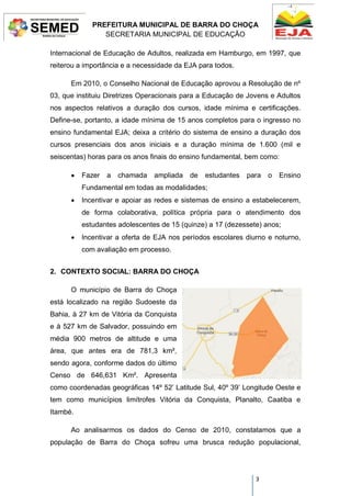 PREFEITURA MUNICIPAL DE BARRA DO CHOÇA
SECRETARIA MUNICIPAL DE EDUCAÇÃO
3
Internacional de Educação de Adultos, realizada em Hamburgo, em 1997, que
reiterou a importância e a necessidade da EJA para todos.
Em 2010, o Conselho Nacional de Educação aprovou a Resolução de nº
03, que instituiu Diretrizes Operacionais para a Educação de Jovens e Adultos
nos aspectos relativos a duração dos cursos, idade mínima e certificações.
Define-se, portanto, a idade mínima de 15 anos completos para o ingresso no
ensino fundamental EJA; deixa a critério do sistema de ensino a duração dos
cursos presenciais dos anos iniciais e a duração mínima de 1.600 (mil e
seiscentas) horas para os anos finais do ensino fundamental, bem como:
 Fazer a chamada ampliada de estudantes para o Ensino
Fundamental em todas as modalidades;
 Incentivar e apoiar as redes e sistemas de ensino a estabelecerem,
de forma colaborativa, política própria para o atendimento dos
estudantes adolescentes de 15 (quinze) a 17 (dezessete) anos;
 Incentivar a oferta de EJA nos períodos escolares diurno e noturno,
com avaliação em processo.
2. CONTEXTO SOCIAL: BARRA DO CHOÇA
O município de Barra do Choça
está localizado na região Sudoeste da
Bahia, à 27 km de Vitória da Conquista
e à 527 km de Salvador, possuindo em
média 900 metros de altitude e uma
área, que antes era de 781,3 km²,
sendo agora, conforme dados do último
Censo de 646,631 Km². Apresenta
como coordenadas geográficas 14º 52’ Latitude Sul, 40º 39’ Longitude Oeste e
tem como municípios limítrofes Vitória da Conquista, Planalto, Caatiba e
Itambé.
Ao analisarmos os dados do Censo de 2010, constatamos que a
população de Barra do Choça sofreu uma brusca redução populacional,
 