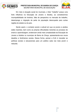 PREFEITURA MUNICIPAL DE BARRA DO CHOÇA
SECRETARIA MUNICIPAL DE EDUCAÇÃO
7
Em meio à situação social do município, o fator “trabalho” possui uma
forte influência na Educação de Jovens e Adultos, ao considerarmos
incompatibilidade de horários, falta de perspectiva no mercado de trabalho,
desemprego e migração de parte da população desocupada para outras
regiões do estado ou do país.
Sendo assim, o contexto social e cultural em que os jovens e adultos
estão inseridos, bem como as próprias dificuldades inerentes ao processo de
ensino e aprendizagem, evidenciam ainda mais complexidade da Educação de
Jovens e Adultos no município de Barra do Choça, apresentando-nos novos
desafios e fenômenos sociais. Dessa forma, pensar a EJA é reavaliar as
políticas sociais e educacionais para um público cada vez mais jovem e
reduzido.
 