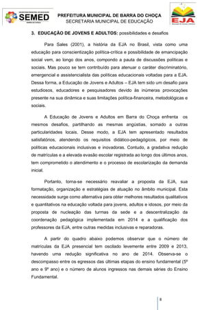 PREFEITURA MUNICIPAL DE BARRA DO CHOÇA
SECRETARIA MUNICIPAL DE EDUCAÇÃO
8
3. EDUCAÇÃO DE JOVENS E ADULTOS: possibilidades e desafios
Para Sales (2001), a história da EJA no Brasil, vista como uma
educação para conscientização política-crítica e possibilidade de emancipação
social vem, ao longo dos anos, compondo a pauta de discussões políticas e
sociais. Mas pouco se tem contribuído para atenuar o caráter discriminatório,
emergencial e assistencialista das políticas educacionais voltadas para a EJA.
Dessa forma, a Educação de Jovens e Adultos – EJA tem sido um desafio para
estudiosos, educadores e pesquisadores devido às inúmeras provocações
presente na sua dinâmica e suas limitações política-financeira, metodológicas e
sociais.
A Educação de Jovens e Adultos em Barra do Choça enfrenta os
mesmos desafios, partilhando as mesmas angústias, somado a outras
particularidades locais. Desse modo, a EJA tem apresentado resultados
satisfatórios, atendendo os requisitos didático-pedagógicos, por meio de
políticas educacionais inclusivas e inovadoras. Contudo, a gradativa redução
de matrículas e a elevada evasão escolar registrada ao longo dos últimos anos,
tem comprometido o atendimento e o processo de escolarização da demanda
inicial.
Portanto, torna-se necessário reavaliar a proposta da EJA, sua
formatação, organização e estratégias de atuação no âmbito municipal. Esta
necessidade surge como alternativa para obter melhores resultados qualitativos
e quantitativos na educação voltada para jovens, adultos e idosos, por meio da
proposta de nucleação das turmas da sede e a descentralização da
coordenação pedagógica implementada em 2014 e a qualificação dos
professores da EJA, entre outras medidas inclusivas e reparadoras.
A partir do quadro abaixo podemos observar que o número de
matrículas da EJA presencial tem oscilado levemente entre 2009 e 2013,
havendo uma redução significativa no ano de 2014. Observa-se o
descompasso entre os egressos das últimas etapas do ensino fundamental (5º
ano e 9º ano) e o número de alunos ingressos nas demais séries do Ensino
Fundamental.
 