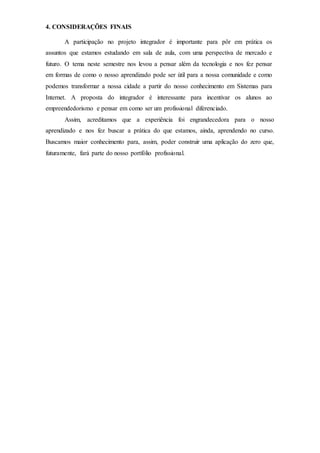 4. CONSIDERAÇÕES FINAIS
A participação no projeto integrador é importante para pôr em prática os
assuntos que estamos estudando em sala de aula, com uma perspectiva de mercado e
futuro. O tema neste semestre nos levou a pensar além da tecnologia e nos fez pensar
em formas de como o nosso aprendizado pode ser útil para a nossa comunidade e como
podemos transformar a nossa cidade a partir do nosso conhecimento em Sistemas para
Internet. A proposta do integrador é interessante para incentivar os alunos ao
empreendedorismo e pensar em como ser um profissional diferenciado.
Assim, acreditamos que a experiência foi engrandecedora para o nosso
aprendizado e nos fez buscar a prática do que estamos, ainda, aprendendo no curso.
Buscamos maior conhecimento para, assim, poder construir uma aplicação do zero que,
futuramente, fará parte do nosso portfólio profissional.
 