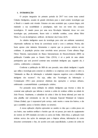 1. INTRODUÇÃO
O projeto integrador do primeiro período de 2017 teve como tema central
Cidades Inteligentes, assunto de grande relevância para o atual cenário tecnológico que
o Brasil e o mundo está vivendo. Estamos em uma sociedade que, a passos largos, está
mudando a sua sociabilidade e paradigmas, tudo isso em torno dos avanços
tecnológicos. O mundo passa por uma nova Revolução Industrial, dessa vez com
tecnologias que, praticamente, fazem todo o trabalho sozinhas, como afirma Silvio
Meira. É a era da inteligência artificial, da Internet das Coisas (IoT).
As cidades inteligentes usam da tecnologia para criar um ambiente sustentável,
objetivando melhorias na forma de convivência social e com o ambiente. Porém, não
basta apenas criar inúmeras ferramentas e esperar que as pessoas adotem no seu
cotidiano. A população precisa estar envolvida nesse processo. Como afirmou Hugo
Flórez Timorán, representante do Banco Interamericano de Desenvolvimento (BID) na
publicação Caminho para as Smarts Cities (2016), é só a partir de uma cidade
participativa que será possível construir uma sociedade inteligente que, segundo ele, é
coletiva, colaborativa e entusiasta.
Conforme a publicação do BID do ano passado, uma cidade inteligente é aquela
que utiliza a tecnologia para conectar os cidadãos e as empresas com a cidade e entre si,
“eliminando as ilhas de informação e reduzindo impactos negativos com a distribuição
inteligente dos recursos”. Ou seja, utiliza das Tecnologias da Informação e
Comunicação (TIC) para promover eficiência das operações e serviços urbanos,
enfatizando a sustentabilidade e participação coletiva.
Foi pensando nessa definição de cidades inteligentes que tivemos a ideia de
construir uma aplicação que informa e rastreia a coleta de resíduos sólidos na cidade de
João Pessoa. Atualmente, o calendário de coleta é feito de forma informal, por meio de
uma planilha mal estruturada no site da Autarquia Especial Municipal de Limpeza
Urbana (Emlur), que é responsável pelo serviço, onde mostra o nome dos bairros, o dia
que o caminhão passa e o horário (diurno ou noturno).
A nossa aplicação objetiva apresentar ao usuário os dias que a coleta passa em
seu bairro, mas também notificar o horário que ela vai passar, por meio do equipamento
de rastreio de GPS instalado em todos os carros da Emlur. Além disso, a aplicação trará
notícias acerca das ações da autarquia para a limpeza urbana, informações de como
descartar corretamente o lixo, de acordo com cada especificidade, e pontos de coleta de
 