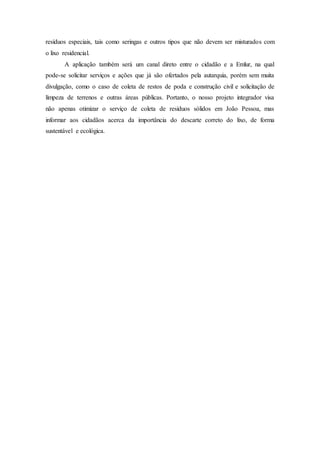 resíduos especiais, tais como seringas e outros tipos que não devem ser misturados com
o lixo residencial.
A aplicação também será um canal direto entre o cidadão e a Emlur, na qual
pode-se solicitar serviços e ações que já são ofertados pela autarquia, porém sem muita
divulgação, como o caso de coleta de restos de poda e construção civil e solicitação de
limpeza de terrenos e outras áreas públicas. Portanto, o nosso projeto integrador visa
não apenas otimizar o serviço de coleta de resíduos sólidos em João Pessoa, mas
informar aos cidadãos acerca da importância do descarte correto do lixo, de forma
sustentável e ecológica.
 