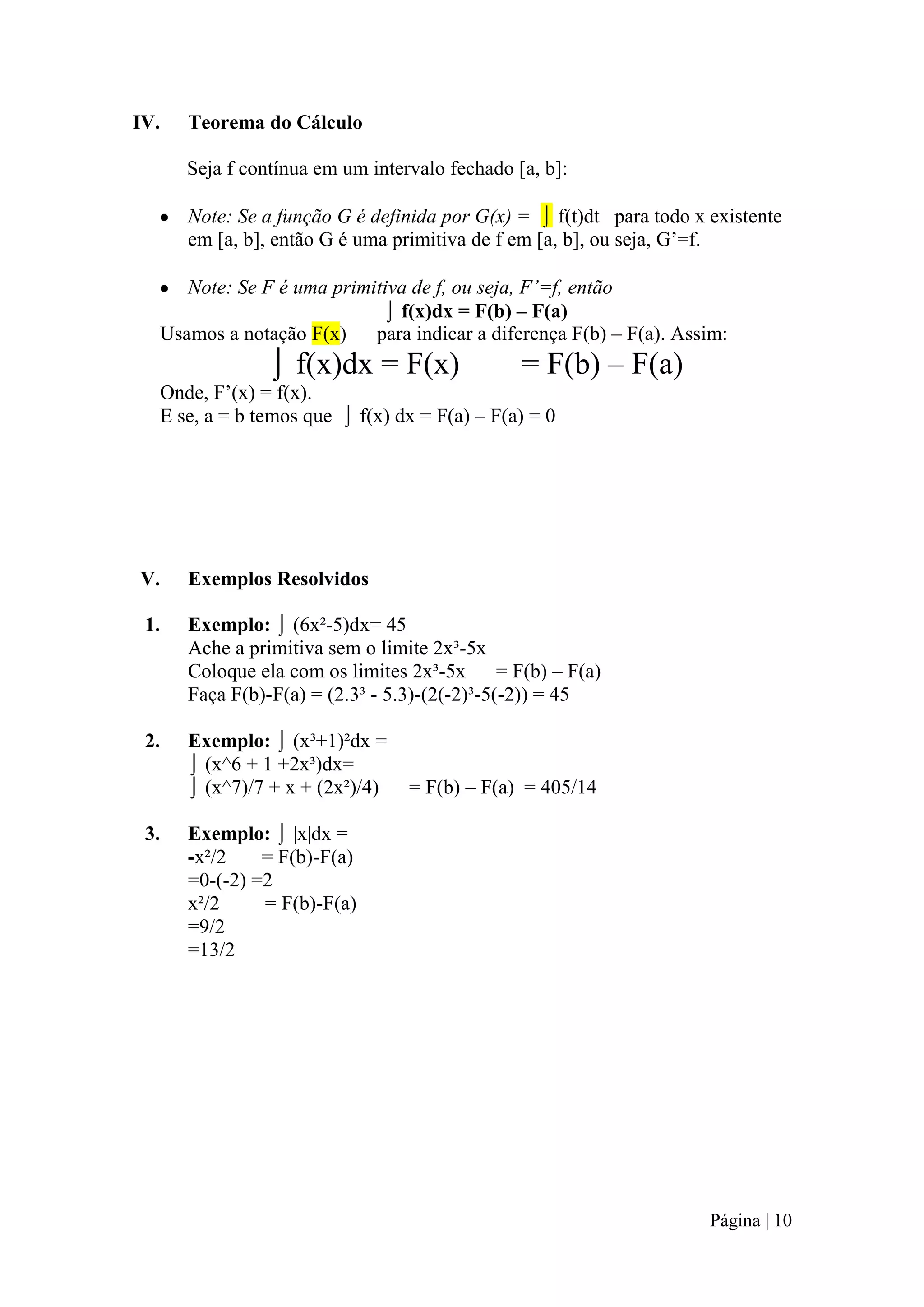 IV.

Teorema do Cálculo
Seja f contínua em um intervalo fechado [a, b]:
Note: Se a função G é definida por G(x) = ⌡ f(t)dt para todo x existente
em [a, b], então G é uma primitiva de f em [a, b], ou seja, G’=f.
Note: Se F é uma primitiva de f, ou seja, F’=f, então
⌡ f(x)dx = F(b) – F(a)
Usamos a notação F(x)
para indicar a diferença F(b) – F(a). Assim:

⌡ f(x)dx = F(x)

= F(b) – F(a)

Onde, F’(x) = f(x).
E se, a = b temos que ⌡ f(x) dx = F(a) – F(a) = 0

V.

Exemplos Resolvidos

1.

Exemplo: ⌡ (6x²-5)dx= 45
Ache a primitiva sem o limite 2x³-5x
Coloque ela com os limites 2x³-5x
= F(b) – F(a)
Faça F(b)-F(a) = (2.3³ - 5.3)-(2(-2)³-5(-2)) = 45

2.

Exemplo: ⌡ (x³+1)²dx =
⌡ (x^6 + 1 +2x³)dx=
⌡ (x^7)/7 + x + (2x²)/4)

3.

= F(b) – F(a) = 405/14

Exemplo: ⌡ |x|dx =
-x²/2
= F(b)-F(a)
=0-(-2) =2
x²/2
= F(b)-F(a)
=9/2
=13/2

Página | 10

 