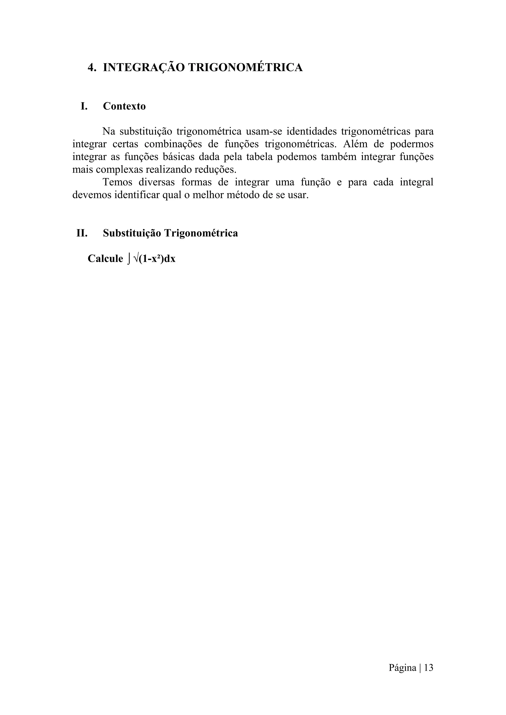 4. INTEGRAÇÃO TRIGONOMÉTRICA
I.

Contexto

Na substituição trigonométrica usam-se identidades trigonométricas para
integrar certas combinações de funções trigonométricas. Além de podermos
integrar as funções básicas dada pela tabela podemos também integrar funções
mais complexas realizando reduções.
Temos diversas formas de integrar uma função e para cada integral
devemos identificar qual o melhor método de se usar.

II.

Substituição Trigonométrica

Calcule ⌡√(1-x²)dx

Página | 13

 