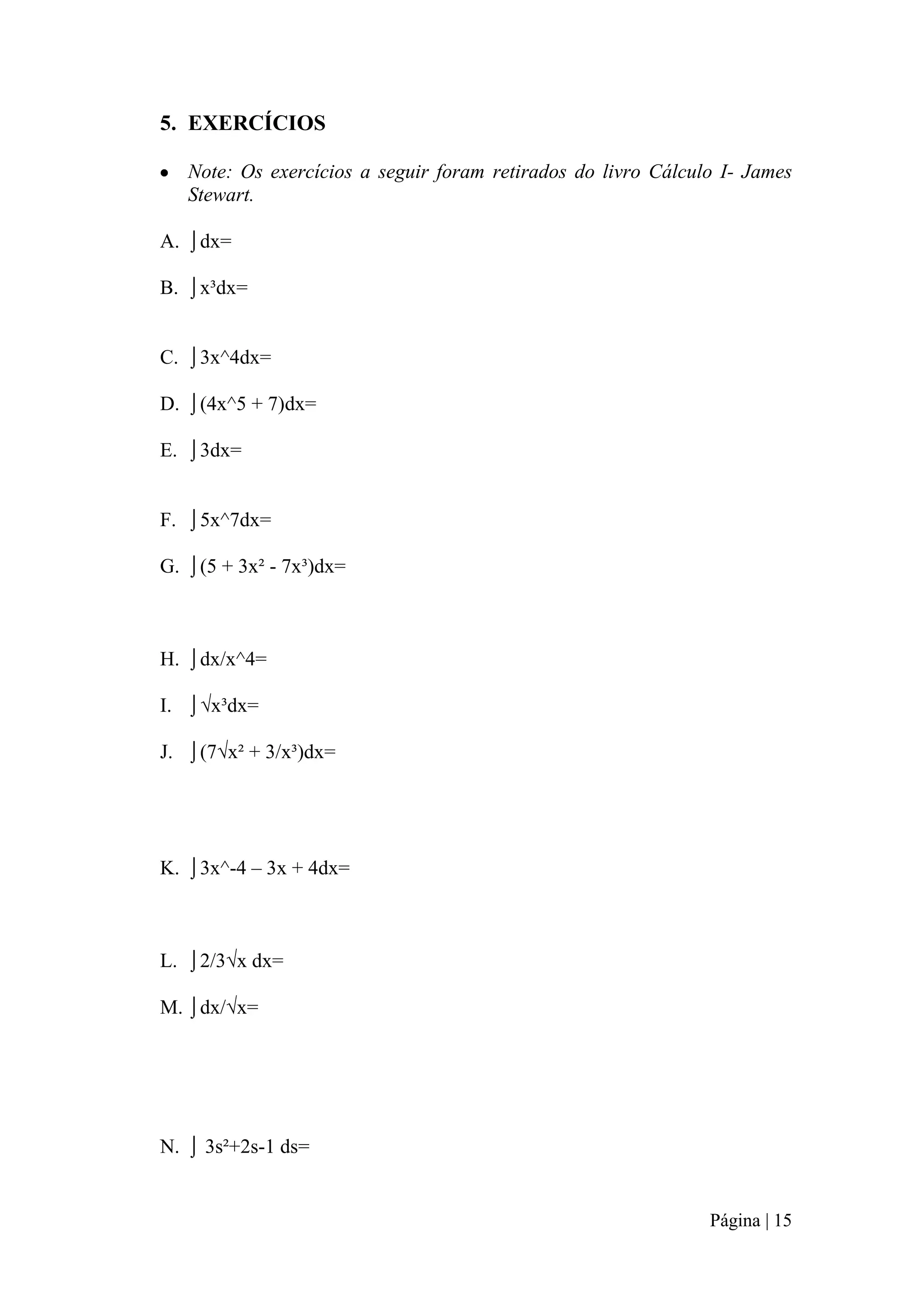 5. EXERCÍCIOS
Note: Os exercícios a seguir foram retirados do livro Cálculo I- James
Stewart.
A. ⌡dx=
B. ⌡x³dx=
C. ⌡3x^4dx=
D. ⌡(4x^5 + 7)dx=
E. ⌡3dx=
F. ⌡5x^7dx=
G. ⌡(5 + 3x² - 7x³)dx=

H. ⌡dx/x^4=
I. ⌡√x³dx=
J. ⌡(7√x² + 3/x³)dx=

K. ⌡3x^-4 – 3x + 4dx=

L. ⌡2/3√x dx=
M. ⌡dx/√x=

N. ⌡ 3s²+2s-1 ds=

Página | 15

 