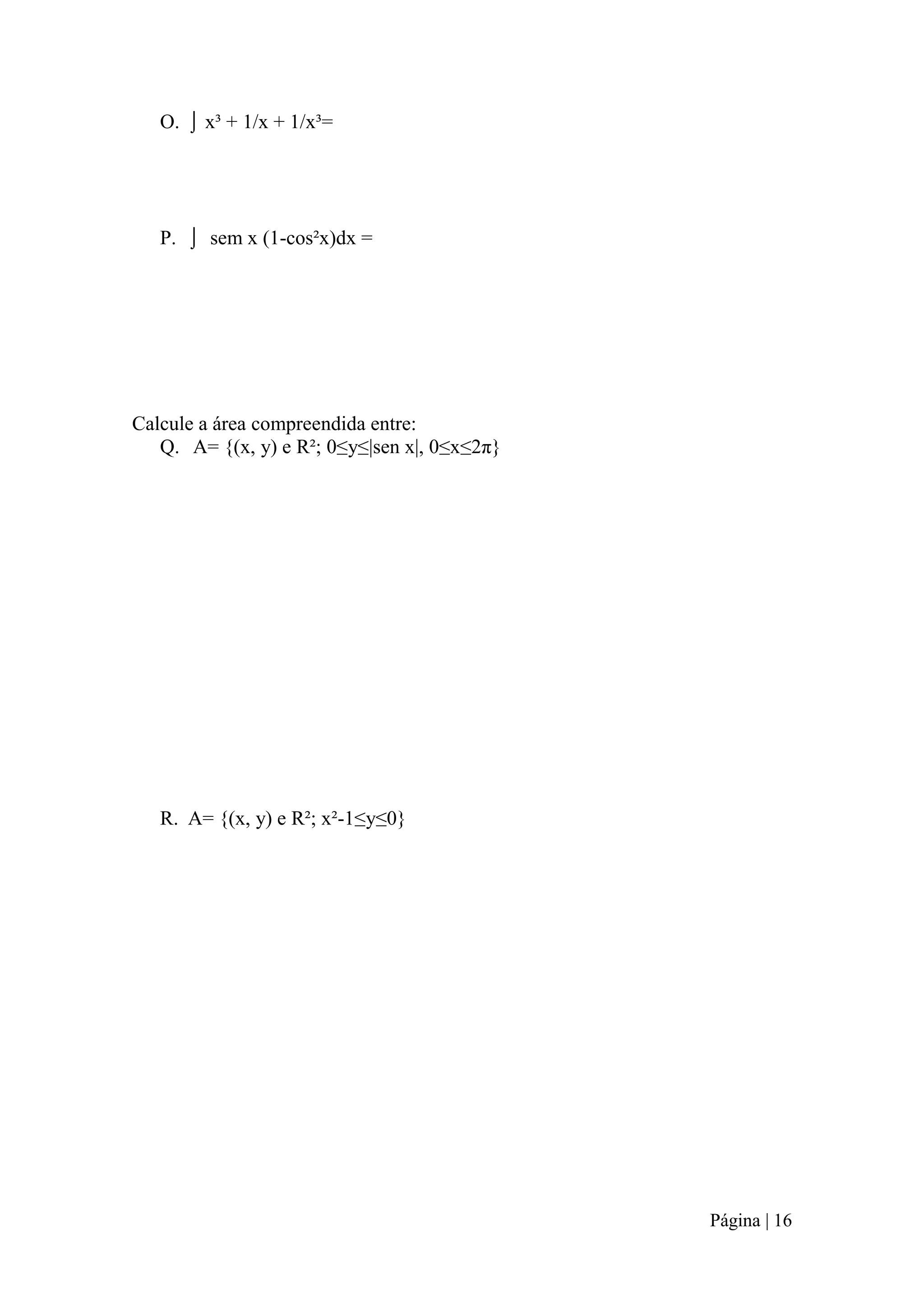 O. ⌡ x³ + 1/x + 1/x³=

P. ⌡ sem x (1-cos²x)dx =

Calcule a área compreendida entre:
Q. A= {(x, y) e R²; 0≤y≤|sen x|, 0≤x≤2π}

R. A= {(x, y) e R²; x²-1≤y≤0}

Página | 16

 