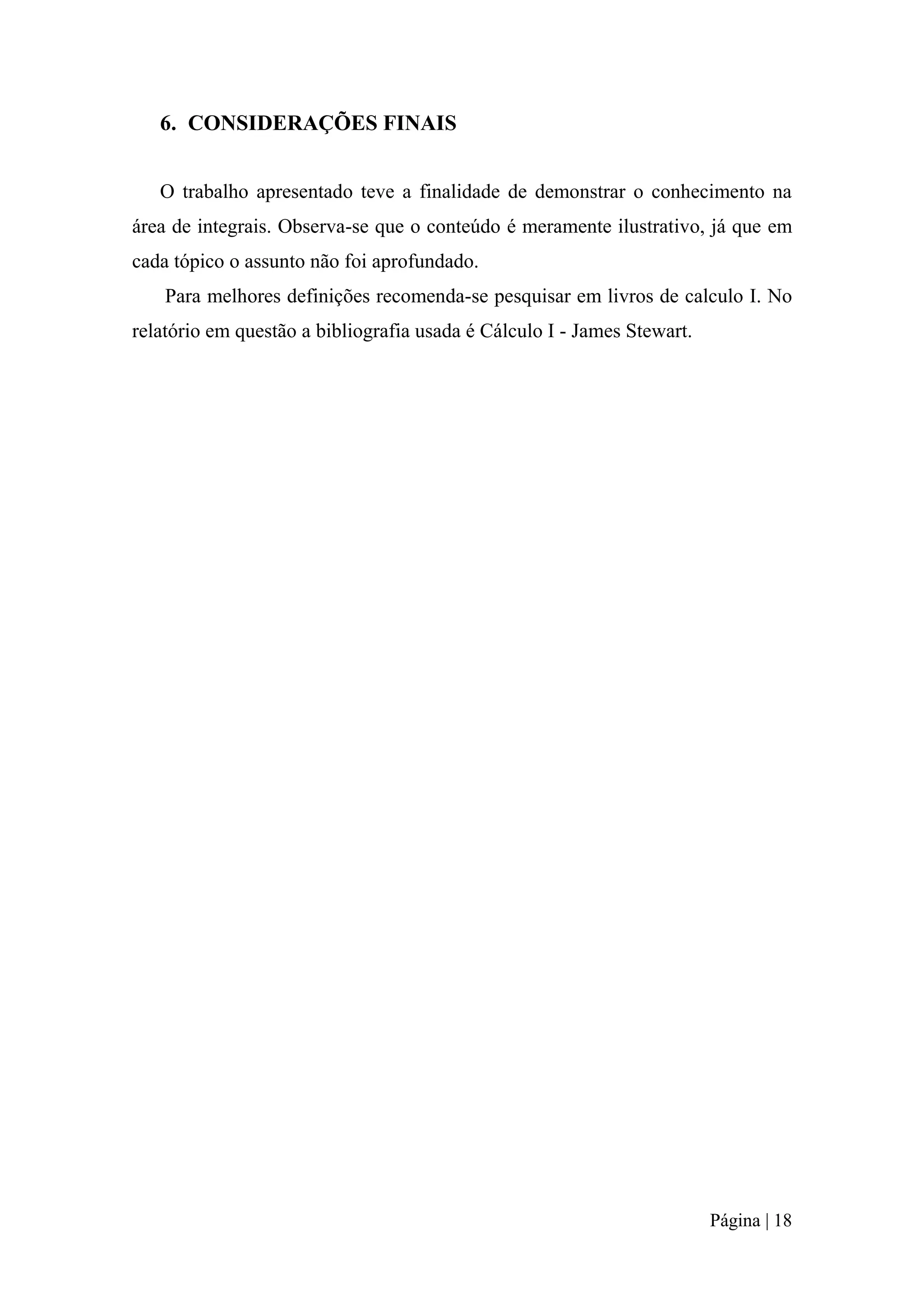 6. CONSIDERAÇÕES FINAIS
O trabalho apresentado teve a finalidade de demonstrar o conhecimento na
área de integrais. Observa-se que o conteúdo é meramente ilustrativo, já que em
cada tópico o assunto não foi aprofundado.
Para melhores definições recomenda-se pesquisar em livros de calculo I. No
relatório em questão a bibliografia usada é Cálculo I - James Stewart.

Página | 18

 