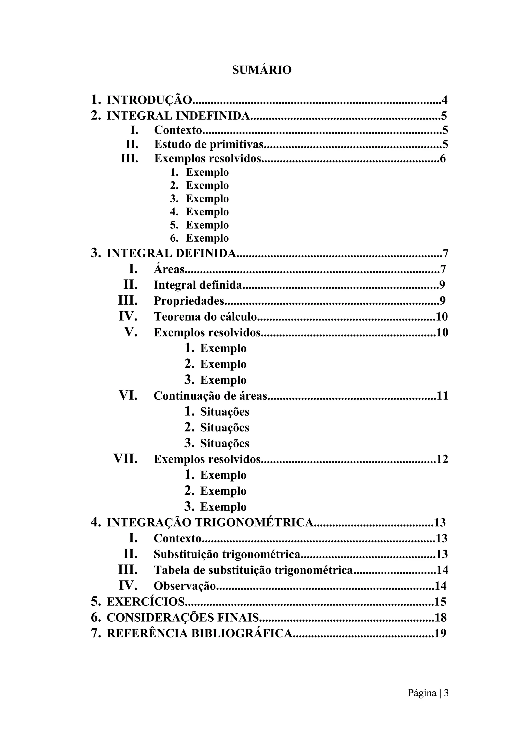 SUMÁRIO

1. INTRODUÇÃO.................................................................................4
2. INTEGRAL INDEFINIDA..............................................................5
I.
II.
III.

Contexto..............................................................................5
Estudo de primitivas..........................................................5
Exemplos resolvidos..........................................................6
1.
2.
3.
4.
5.
6.

Exemplo
Exemplo
Exemplo
Exemplo
Exemplo
Exemplo

3. INTEGRAL DEFINIDA...................................................................7
I. Áreas...................................................................................7
II. Integral definida................................................................9
III. Propriedades......................................................................9
IV. Teorema do cálculo..........................................................10
V. Exemplos resolvidos.........................................................10
1. Exemplo
2. Exemplo
3. Exemplo
VI. Continuação de áreas.......................................................11
1. Situações
2. Situações
3. Situações
VII. Exemplos resolvidos.........................................................12
1. Exemplo
2. Exemplo
3. Exemplo
4. INTEGRAÇÃO TRIGONOMÉTRICA.......................................13
I. Contexto............................................................................13
II. Substituição trigonométrica............................................13
III. Tabela de substituição trigonométrica...........................14
IV. Observação.......................................................................14
5. EXERCÍCIOS.................................................................................15
6. CONSIDERAÇÕES FINAIS.........................................................18
7. REFERÊNCIA BIBLIOGRÁFICA..............................................19

Página | 3

 