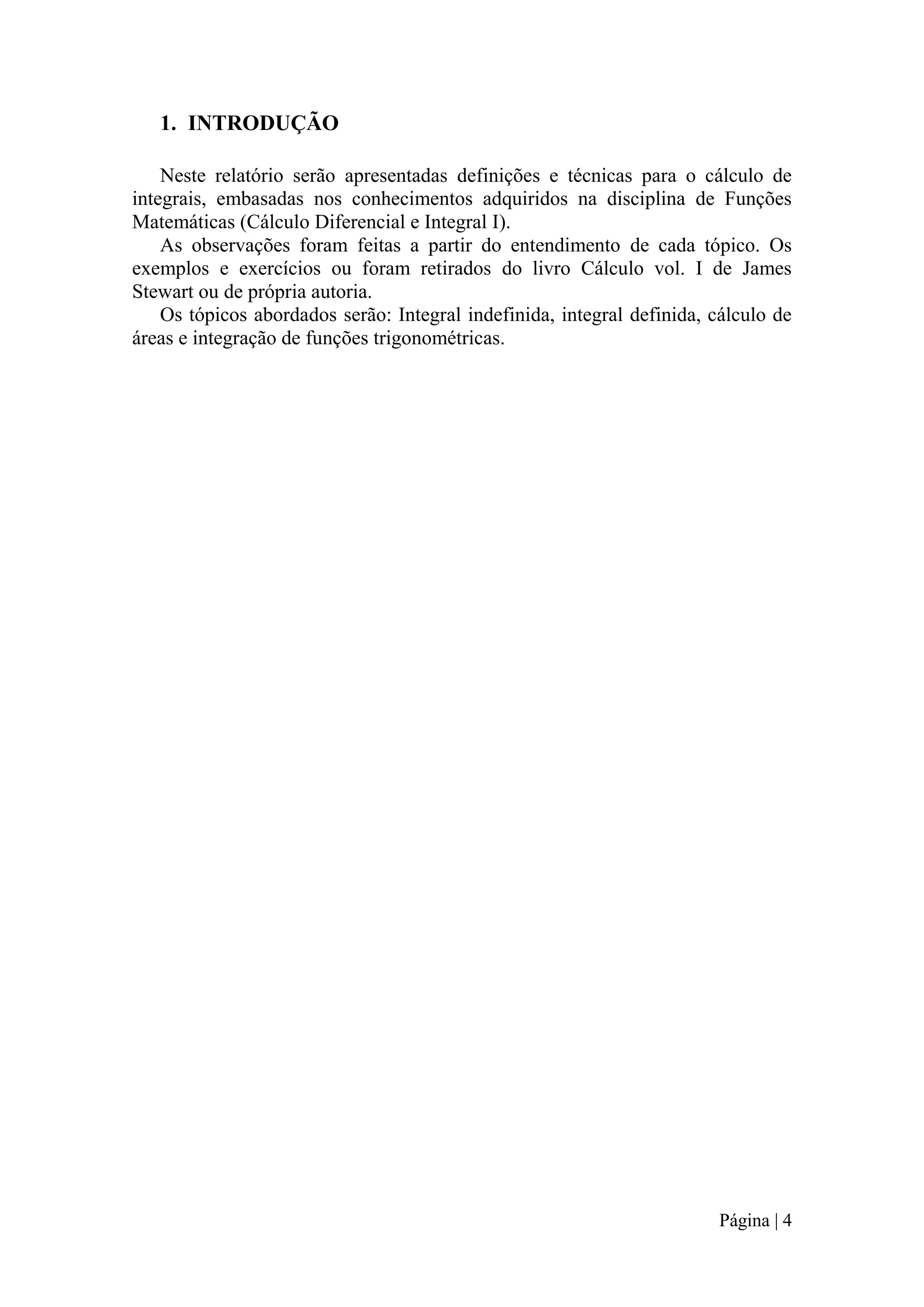 1. INTRODUÇÃO
Neste relatório serão apresentadas definições e técnicas para o cálculo de
integrais, embasadas nos conhecimentos adquiridos na disciplina de Funções
Matemáticas (Cálculo Diferencial e Integral I).
As observações foram feitas a partir do entendimento de cada tópico. Os
exemplos e exercícios ou foram retirados do livro Cálculo vol. I de James
Stewart ou de própria autoria.
Os tópicos abordados serão: Integral indefinida, integral definida, cálculo de
áreas e integração de funções trigonométricas.

Página | 4

 