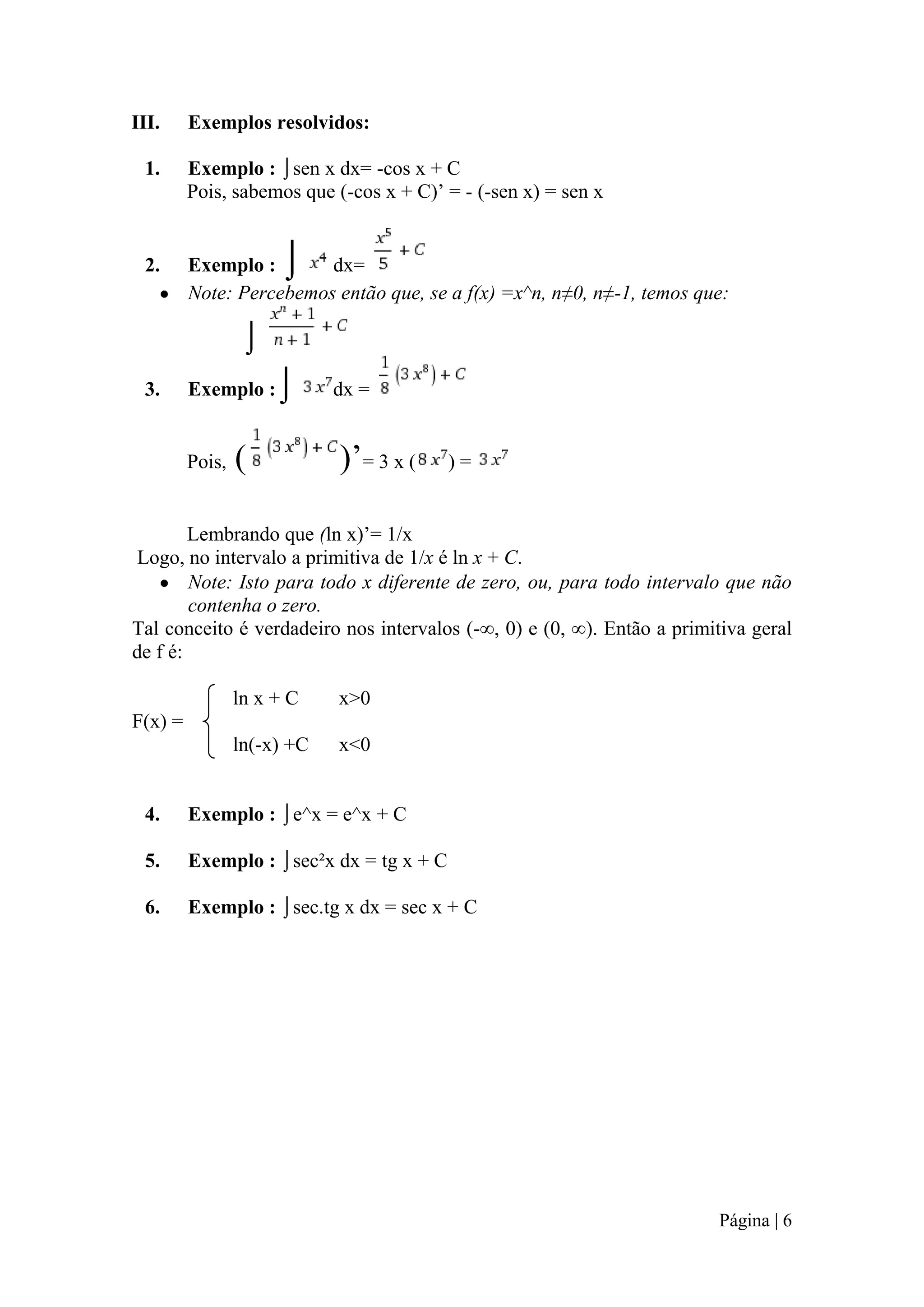 III.

Exemplos resolvidos:

1.

Exemplo : ⌡sen x dx= -cos x + C
Pois, sabemos que (-cos x + C)’ = - (-sen x) = sen x

2.

Exemplo :
dx=
Note: Percebemos então que, se a f(x) =x^n, n≠0, n≠-1, temos que:

⌡

⌡
3.

Exemplo :

Pois,

⌡

(

dx =

)’= 3 x (

)=

Lembrando que (ln x)’= 1/x
Logo, no intervalo a primitiva de 1/x é ln x + C.
Note: Isto para todo x diferente de zero, ou, para todo intervalo que não
contenha o zero.
Tal conceito é verdadeiro nos intervalos (-∞, 0) e (0, ∞). Então a primitiva geral
de f é:
ln x + C

x>0

ln(-x) +C

x<0

F(x) =

4.

Exemplo : ⌡e^x = e^x + C

5.

Exemplo : ⌡sec²x dx = tg x + C

6.

Exemplo : ⌡sec.tg x dx = sec x + C

Página | 6

 