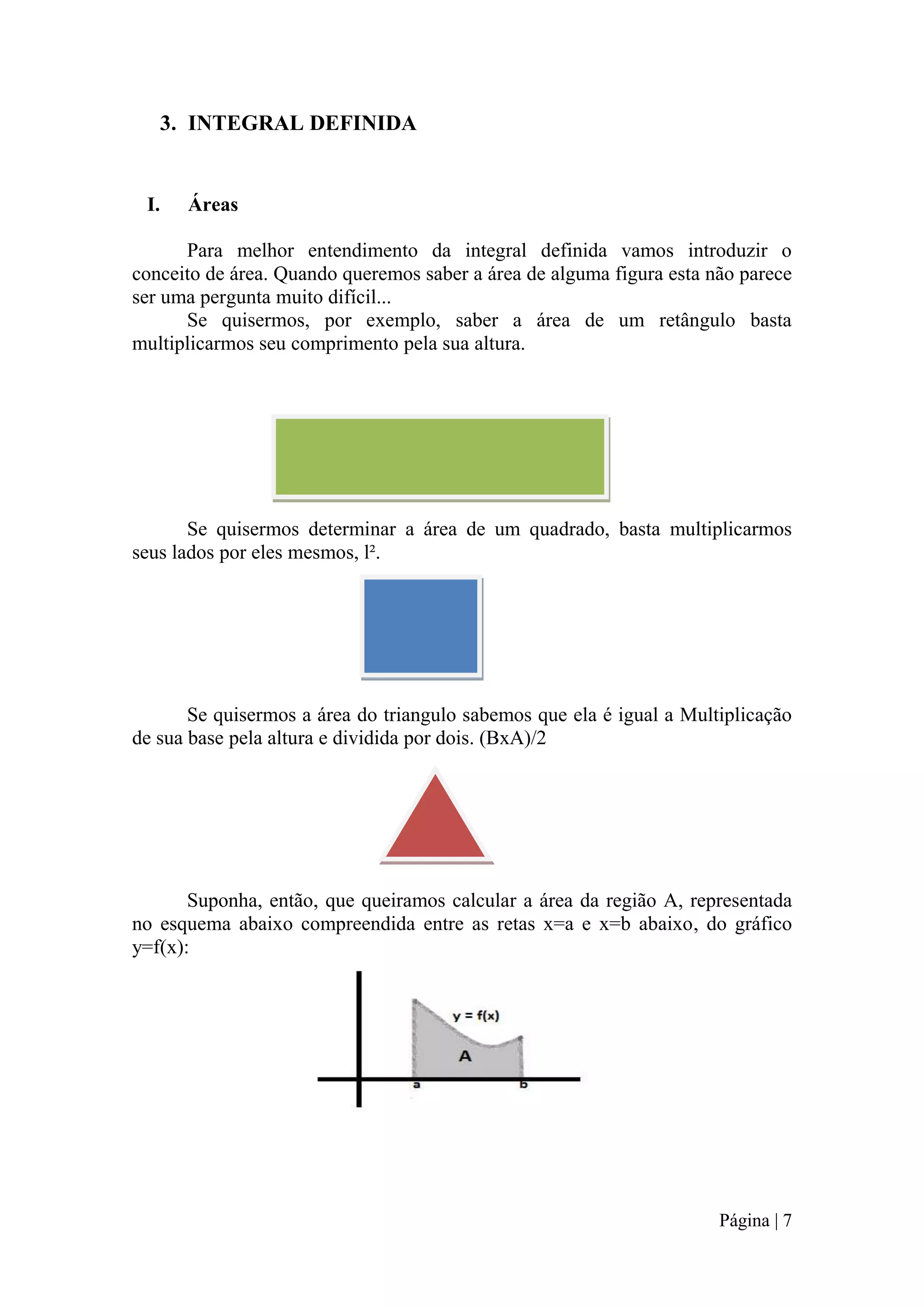 3. INTEGRAL DEFINIDA

I.

Áreas

Para melhor entendimento da integral definida vamos introduzir o
conceito de área. Quando queremos saber a área de alguma figura esta não parece
ser uma pergunta muito difícil...
Se quisermos, por exemplo, saber a área de um retângulo basta
multiplicarmos seu comprimento pela sua altura.

Se quisermos determinar a área de um quadrado, basta multiplicarmos
seus lados por eles mesmos, l².

Se quisermos a área do triangulo sabemos que ela é igual a Multiplicação
de sua base pela altura e dividida por dois. (BxA)/2

Suponha, então, que queiramos calcular a área da região A, representada
no esquema abaixo compreendida entre as retas x=a e x=b abaixo, do gráfico
y=f(x):

Página | 7

 