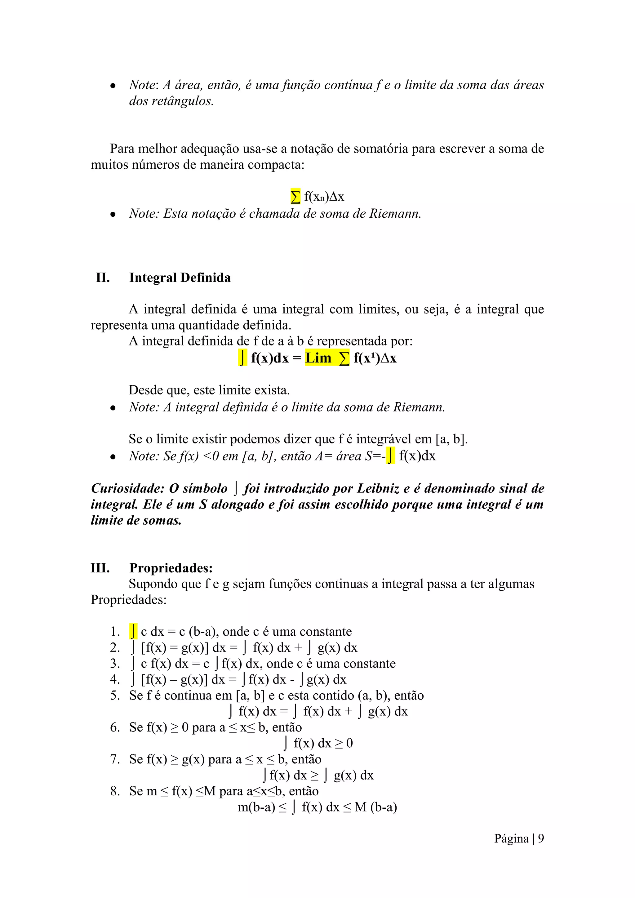 Note: A área, então, é uma função contínua f e o limite da soma das áreas
dos retângulos.

Para melhor adequação usa-se a notação de somatória para escrever a soma de
muitos números de maneira compacta:
∑ f(xn)∆x
Note: Esta notação é chamada de soma de Riemann.

II.

Integral Definida

A integral definida é uma integral com limites, ou seja, é a integral que
representa uma quantidade definida.
A integral definida de f de a à b é representada por:

⌡ f(x)dx = Lim ∑ f(x¹)∆x
Desde que, este limite exista.
Note: A integral definida é o limite da soma de Riemann.
Se o limite existir podemos dizer que f é integrável em [a, b].
Note: Se f(x) <0 em [a, b], então A= área S=-⌡ f(x)dx
Curiosidade: O símbolo ⌡ foi introduzido por Leibniz e é denominado sinal de
integral. Ele é um S alongado e foi assim escolhido porque uma integral é um
limite de somas.

III.

Propriedades:
Supondo que f e g sejam funções continuas a integral passa a ter algumas
Propriedades:
⌡ c dx = c (b-a), onde c é uma constante
⌡ [f(x) = g(x)] dx = ⌡ f(x) dx + ⌡ g(x) dx
⌡ c f(x) dx = c ⌡f(x) dx, onde c é uma constante
⌡ [f(x) – g(x)] dx = ⌡f(x) dx - ⌡g(x) dx
Se f é continua em [a, b] e c esta contido (a, b), então
⌡ f(x) dx = ⌡ f(x) dx + ⌡ g(x) dx
6. Se f(x) ≥ 0 para a ≤ x≤ b, então
⌡ f(x) dx ≥ 0
7. Se f(x) ≥ g(x) para a ≤ x ≤ b, então
⌡f(x) dx ≥ ⌡ g(x) dx
8. Se m ≤ f(x) ≤M para a≤x≤b, então
m(b-a) ≤ ⌡ f(x) dx ≤ M (b-a)
1.
2.
3.
4.
5.

Página | 9

 