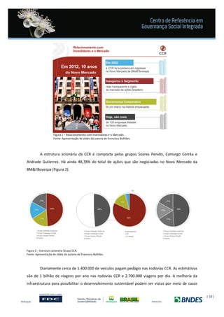 | 10 |
Figura 1 – Relacionamento com Investidores e o Mercado.
Fonte: Apresentação de slides da autoria de Francisco Bulhões.
A estrutura acionária da CCR é composta pelos grupos Soares Penido, Camargo Corrêa e
Andrade Gutierrez. Há ainda 48,78% do total de ações que são negociadas no Novo Mercado da
BM&FBovespa (Figura 2).
Figura 2 – Estrutura acionária Grupo CCR.
Fonte: Apresentação de slides da autoria de Francisco Bulhões.
Diariamente cerca de 1.400.000 de veículos pagam pedágio nas rodovias CCR. As estimativas
são de 1 bilhão de viagens por ano nas rodovias CCR e 2.700.000 viagens por dia. A melhoria da
infraestrutura para possibilitar o desenvolvimento sustentável podem ser vistas por meio de casos
 