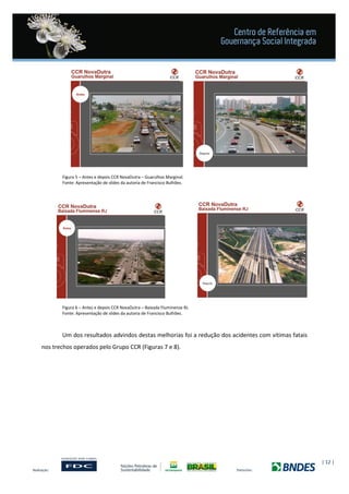 | 12 |
Figura 5 – Antes e depois CCR NovaDutra – Guarulhos Marginal.
Fonte: Apresentação de slides da autoria de Francisco Bulhões.
Figura 6 – Antes e depois CCR NovaDutra – Baixada Fluminense RJ.
Fonte: Apresentação de slides da autoria de Francisco Bulhões.
Um dos resultados advindos destas melhorias foi a redução dos acidentes com vítimas fatais
nos trechos operados pelo Grupo CCR (Figuras 7 e 8).
 