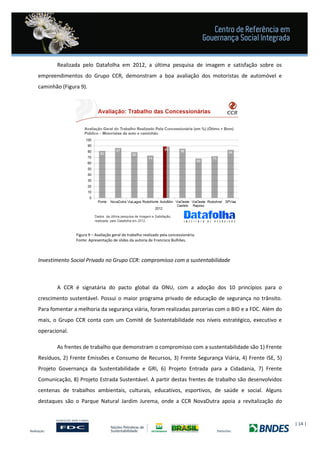 | 14 |
Realizada pelo Datafolha em 2012, a última pesquisa de imagem e satisfação sobre os
empreendimentos do Grupo CCR, demonstram a boa avaliação dos motoristas de automóvel e
caminhão (Figura 9).
Figura 9 – Avaliação geral do trabalho realizado pela concessionária.
Fonte: Apresentação de slides da autoria de Francisco Bulhões.
Investimento Social Privado no Grupo CCR: compromisso com a sustentabilidade
A CCR é signatária do pacto global da ONU, com a adoção dos 10 princípios para o
crescimento sustentável. Possui o maior programa privado de educação de segurança no trânsito.
Para fomentar a melhoria da segurança viária, foram realizadas parcerias com o BID e a FDC. Além do
mais, o Grupo CCR conta com um Comitê de Sustentabilidade nos níveis estratégico, executivo e
operacional.
As frentes de trabalho que demonstram o compromisso com a sustentabilidade são 1) Frente
Resíduos, 2) Frente Emissões e Consumo de Recursos, 3) Frente Segurança Viária, 4) Frente ISE, 5)
Projeto Governança da Sustentabilidade e GRI, 6) Projeto Entrada para a Cidadania, 7) Frente
Comunicação, 8) Projeto Estrada Sustentável. A partir destas frentes de trabalho são desenvolvidos
centenas de trabalhos ambientais, culturais, educativos, esportivos, de saúde e social. Alguns
destaques são o Parque Natural Jardim Jurema, onde a CCR NovaDutra apoia a revitalização do
 