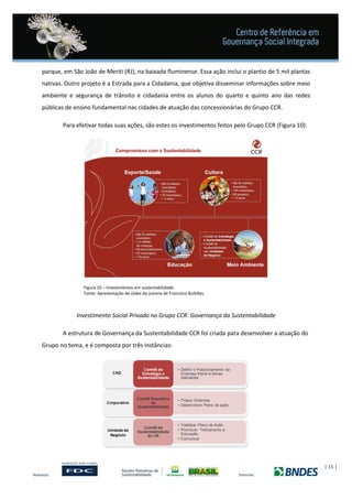 | 15 |
parque, em São João de Meriti (RJ), na baixada fluminense. Essa ação inclui o plantio de 5 mil plantas
nativas. Outro projeto é a Estrada para a Cidadania, que objetiva disseminar informações sobre meio
ambiente e segurança de trânsito e cidadania entre os alunos do quarto e quinto ano das redes
públicas de ensino fundamental nas cidades de atuação das concessionárias do Grupo CCR.
Para efetivar todas suas ações, são estes os investimentos feitos pelo Grupo CCR (Figura 10):
Figura 10 – Investimentos em sustentabilidade.
Fonte: Apresentação de slides da autoria de Francisco Bulhões.
Investimento Social Privado no Grupo CCR: Governança da Sustentabilidade
A estrutura de Governança da Sustentabilidade CCR foi criada para desenvolver a atuação do
Grupo no tema, e é composta por três instâncias:
 