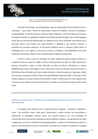 | 16 |
Figura 11 – Estrutura de Governança da Sustentabilidade no Grupo CCR.
Fonte: Apresentação de slides da autoria de Francisco Bulhões.
O Comitê de Estratégia e Sustentabilidade surgiu da implantação de seis comitês técnicos e
consultivos - quais sejam, Comitê de Governança, Comitê de Auditoria, Comitê de Estratégia e
Sustentabilidade, Comitê de Finanças, Comitê de Novos Negócios e Comitê de Recursos Humanos.
Para garantir eficiência e agilidade às decisões do Conselho de Administração, estes comitês agregam
maior valor ao conselho de administração, na medida em que foram conferidos instrumentos que o
permitem exercer suas funções com maior eficiência e agilidade e, ato contínuo, melhorar a
qualidade dos processos decisórios. O documento Objetivos Gerais e Diretrizes (OGD) define as
estratégias para o ano vigente, e uma de suas metas é consolidar a Sustentabilidade como parte
integrante da proteção, criação de valor e perpetuação do negócio do Grupo CCR.
A CCR foi criada a partir da unificação de ações detidas por grandes grupos nacionais. A
companhia abriu seu capital em 2000 e realizou emissão primária de ações em 2002, quando foi a
primeira companhia a aderir ao Novo Mercado da Bolsa de Valores, Mercadorias e Futuros
(BM&FBovespa). Hoje, a CCR integra os mais importantes índices do mercado acionário brasileiro: o
IBrX-50 (que lista as 50 ações com maior liquidez da bolsa), o índice de ações com Tag Along, o Índice
de Governança Corporativa (IGC), O Índice de Sustentabilidade Empresarial (ISE) e o Ibovespa. A CCR
também ingressou no Índice Carbono Eficiente (ICO²), criado em 2010 e que tem como objetivo listar
as empresas que adotam práticas transparentes em relação a suas emissões de gases efeito estufa
(GEE).
Palestra 3: Fundação Vale – Andréia de Azevedo Rabetim (Gerente Geral de Parcerias
Intersetoriais).
A Fundação Vale contribui para o desenvolvimento integrado – econômico, ambiental e
social – dos territórios onde a Vale opera, fortalecendo o capital humano nas comunidades e
respeitando as identidades culturais locais. Sua atuação baseia-se em uma estratégia de
investimento social estruturante, alinhada às políticas públicas e voltada a uma perspectiva de médio
e longo prazo. Seu foco é o fortalecimento da gestão pública, a melhoria da infraestrutura urbana e o
apoio ao desenvolvimento humano e econômico. Os valores que norteiam o trabalho da Fundação
 