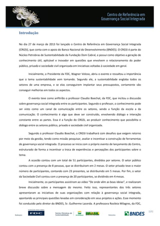 | 2 |
Introdução
No dia 27 de março de 2013 foi lançado o Centro de Referência em Governança Social Integrada
(CRGSI), que conta com o apoio do Banco Nacional do Desenvolvimento (BNDES). O CRGSI é parte do
Núcleo Petrobras de Sustentabilidade da Fundação Dom Cabral, e possui como objetivo a geração de
conhecimento útil, aplicável e inovador em questões que envolvem o relacionamento do poder
público, privado e sociedade civil organizada em iniciativas voltadas à sociedade em geral.
Inicialmente, o Presidente da FDC, Wagner Veloso, abriu o evento e ressaltou a importância
que o tema sustentabilidade vem tomando. Segundo ele, a sustentabilidade engloba todos os
setores de uma empresa, e se elas conseguirem implantar seus pressupostos, certamente vão
conseguir melhorias em todos os aspectos.
O evento teve como anfitrião o professor Claudio Boechat, da FDC, que incitou a discussão
sobre governança social integrada entre os participantes. Segundo o professor, o conhecimento pode
ser visto como um canal de comunicação entre os setores, sendo a função da escola a da
comunicação. O conhecimento é algo que deve ser construído, envolvendo diálogo e interação
constante entre as partes. Essa é a função do CRGSI, ao produzir conhecimento que possibilita o
diálogo entre os setores público, privado e sociedade civil organizada.
Segundo o professor Claudio Boechat, o CRGSI trabalhará com desafios que exigem retorno
por meio da gestão, tendo como missão pesquisar, avaliar e incentivar a construção de ferramentas
de governança social integrada. O processo se inicia com o próprio evento de lançamento do Centro,
estruturado de forma a incentivar a troca de experiências e percepções dos participantes sobre o
tema.
A ocasião contou com um total de 51 participantes, divididos por setores. O setor público
contou com a presença de 8 pessoas, que se distribuíram em 2 mesas. O setor privado teve o maior
número de participantes, contando com 23 presentes, se distribuindo em 5 mesas. Por fim, o setor
da Sociedade Civil contou com a presença de 20 participantes, se dividindo em 4 mesas.
Inicialmente, os participantes assistiram ao vídeo “De onde vêm as boas ideias”, e realizaram
breve discussão sobre a mensagem do mesmo. Feito isso, representantes dos três setores
apresentaram as iniciativas de suas organizações com relação à governança social integrada,
apontando as principais questões levadas em consideração em seus projetos e ações. Esse momento
foi conduzido pelo diretor do BNDES, Sr. Guilherme Lacerda. A professora Rosileia Milagres, da FDC,
 