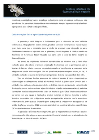| 28 |
ressaltou a necessidade de tratar a geração de conhecimento como um processo contínuo, ou seja,
que não tem fim, permitindo desenvolver-se constantemente. A seguir, algumas considerações finais
e perspectivas para o CRGSI serão apresentadas.
Considerações finais e perspectivas para o CRGSI
A governança social integrada é fundamental para a construção de uma sociedade
sustentável. A integração entre o setor público, privado e sociedade civil organizada é viável e pode
gerar frutos para toda a sociedade. Com a missão de promover essa integração, ao gerar
conhecimento relevante e aplicável para a governança social integrada, é criado o Centro de
Referência em Governança Social Integrada, que conta com o apoio do Banco Nacional do
Desenvolvimento.
No evento de lançamento, houveram apresentações de iniciativas que já vêm sendo
realizadas pelos três setores e também a realização de dinâmicas com os participantes, com o
objetivo de fazê-los refletir e apontar os principais desafios e questões que a governança social
integrada lhes coloca. Pontuadas pelas falas dos professores Rosileia Milagres e Mozart, da FDC, as
atividades realizadas no evento demonstraram a importância do tema, e a necessidade de ir além.
Com os principais desafios apontados por todos os setores, é clara a importância da
sistematização de conhecimento acerca de iniciativas voltadas à gestão social. Diversas são as
atividades hoje realizadas pelos atores em todos os âmbitos, mas sem a organização e disseminação
desse conhecimento, muitos gestores, sejam eles públicos, privados ou de organizações da sociedade
civil não têm acesso a esse conhecimento. Esse é um desafio no qual o CRGSI tem muito a contribuir,
por contar com uma equipe já habituada a produzir materiais em diversos formatos, e realizar
pesquisas estruturadas com o objetivo de auxiliar as organizações a lidarem com os aspectos da
sustentabilidade. Outra questão enfatizada pelos participantes é a necessidade de capacitação em
gestão, desafio que também o CRGSI tem muito a contribuir, ao considerar a tradição e excelência da
FDC no desenvolvimento de executivos.
As palestras e dinâmicas foram importantes para o mapeamento das iniciativas e desafios
enfrentados pelos três setores na governança social. O material coletado com as atividades servirá
de insumo para as linhas de pesquisa do CRGSI.
 