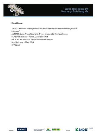 | 29 |
Ficha técnica:
TÍTULO: “Relatório do Lançamento do Centro de Referência em Governança Social
Integrada”
AUTORES: Lucas Amaral Lauriano, Brener Seixas, João Henrique Bueno
REVISORES: Benedito Nunes, Cláudio Boechat
FDC – Núcleo Petrobras de Sustentabilidade – CRGSI
Belo Horizonte – Maio 2013
29 Páginas
 