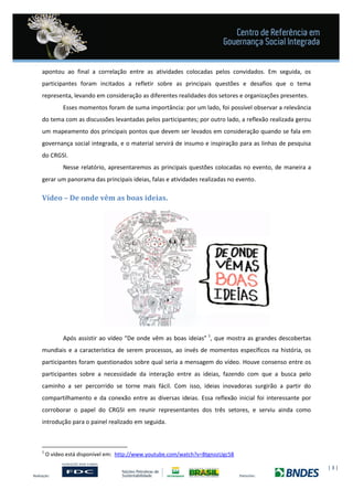 | 3 |
apontou ao final a correlação entre as atividades colocadas pelos convidados. Em seguida, os
participantes foram incitados a refletir sobre as principais questões e desafios que o tema
representa, levando em consideração as diferentes realidades dos setores e organizações presentes.
Esses momentos foram de suma importância: por um lado, foi possível observar a relevância
do tema com as discussões levantadas pelos participantes; por outro lado, a reflexão realizada gerou
um mapeamento dos principais pontos que devem ser levados em consideração quando se fala em
governança social integrada, e o material servirá de insumo e inspiração para as linhas de pesquisa
do CRGSI.
Nesse relatório, apresentaremos as principais questões colocadas no evento, de maneira a
gerar um panorama das principais ideias, falas e atividades realizadas no evento.
Vídeo – De onde vêm as boas ideias.
Após assistir ao vídeo “De onde vêm as boas ideias” 1
, que mostra as grandes descobertas
mundiais e a característica de serem processos, ao invés de momentos específicos na história, os
participantes foram questionados sobre qual seria a mensagem do vídeo. Houve consenso entre os
participantes sobre a necessidade da interação entre as ideias, fazendo com que a busca pelo
caminho a ser percorrido se torne mais fácil. Com isso, ideias inovadoras surgirão a partir do
compartilhamento e da conexão entre as diversas ideias. Essa reflexão inicial foi interessante por
corroborar o papel do CRGSI em reunir representantes dos três setores, e serviu ainda como
introdução para o painel realizado em seguida.
1
O vídeo está disponível em: http://www.youtube.com/watch?v=BtgnozUgc58
 