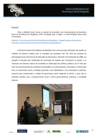| 4 |
Painel
Feita a reflexão inicial, houve um painel de discussões com representantes da Secretaria
Geral da Presidência da República, CCR e Fundação Vale. A seguir, as apresentações feitas serão
sumarizadas.
Palestra 1: Secretaria Geral da Presidência da República – Diogo Santana (Secretário-
Executivo da Secretaria-Geral da Presidência da República)
A Secretaria Geral da Presidência da República tem como principal atribuição intermediar as
relações do Governo Federal com as entidades da sociedade civil. Por meio do princípio da
participação social como forma de afirmação da democracia, instituído na Constituição de 1988, sua
atuação é marcada pela viabilização da construção de espaços que incorporem as pautas e os
interesses dos diversos setores da sociedade na elaboração das políticas públicas. Isso é feito por
meio do assessoramento da presidência da República no relacionamento, articulação e interlocução
com os movimentos sociais, entidades patronais e de trabalhadores. Essa articulação é, portanto,
essencial para compreender o estado da governança social integrada no Brasil, e quais são os
principais desafios que o relacionamento entre a esfera governamental, empresas e sociedade
colocam.
 
