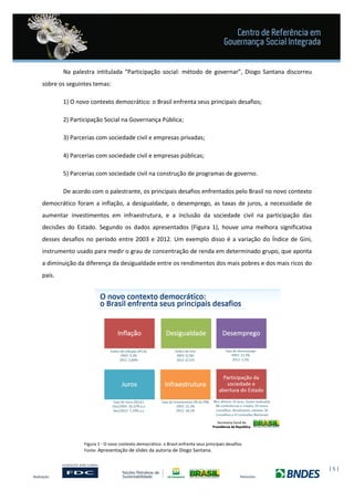 | 5 |
Na palestra intitulada “Participação social: método de governar”, Diogo Santana discorreu
sobre os seguintes temas:
1) O novo contexto democrático: o Brasil enfrenta seus principais desafios;
2) Participação Social na Governança Pública;
3) Parcerias com sociedade civil e empresas privadas;
4) Parcerias com sociedade civil e empresas públicas;
5) Parcerias com sociedade civil na construção de programas de governo.
De acordo com o palestrante, os principais desafios enfrentados pelo Brasil no novo contexto
democrático foram a inflação, a desigualdade, o desemprego, as taxas de juros, a necessidade de
aumentar investimentos em infraestrutura, e a inclusão da sociedade civil na participação das
decisões do Estado. Segundo os dados apresentados (Figura 1), houve uma melhora significativa
desses desafios no período entre 2003 e 2012. Um exemplo disso é a variação do Índice de Gini,
instrumento usado para medir o grau de concentração de renda em determinado grupo, que aponta
a diminuição da diferença da desigualdade entre os rendimentos dos mais pobres e dos mais ricos do
país.
Figura 1 - O novo contexto democrático: o Brasil enfrenta seus principais desafios.
Fonte: Apresentação de slides da autoria de Diogo Santana.
 