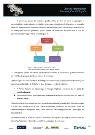 | 6 |
A governança pública diz respeito à gestão política que leva em conta a negociação, a
comunicação e a cooperação com os cidadãos, empresas e entidades sem fins lucrativos na condução
das ações governamentais. Nos últimos 10 anos, segundo o palestrante, alguns aspectos da melhoria
da participação social na governança pública podem ser ressaltados de acordo com o ciclo da
participação social na governança pública (Figura 2).
Figura 2 – Participação Social na Governança Pública.
Fonte: Apresentação de slides da autoria de Diogo Santana.
1) Formação de agenda: Nos últimos 10 anos foram realizadas 86 conferências, que reuniram mais
de 7 milhões de pessoas, abordando mais de 40 temáticas.
2) Formulação: Por meio das Mesas de Diálogo, foram construídos os Compromissos Nacionais para
Aperfeiçoar as Condições de Trabalho na Cana-de-Açúcar e na Construção Civil.
 A Política Nacional de Agroecologia e Produção Orgânica é resultado de um plano de
mobilização social.
 Os Compromissos do Brasil na Parceria para Governo Aberto foram construídos por meio de
consulta virtual.
3) Implementação: Por meio de parcerias com as Organizações da Sociedade Civil, foi implementada
a política para ampliação do acesso à água no semiárido nordestino, foi instituída a regra do
chamamento público obrigatório, e está sendo construído o Marco Regulatório das Organizações da
Sociedade Civil.
4) Monitoramento: A Secretaria Geral da Presidência da República (SG/PR) se relaciona com 36
Conselhos Nacionais e 4 Comissões com efetiva participação da sociedade.
 