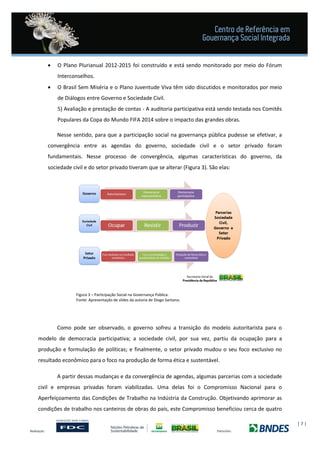 | 7 |
 O Plano Plurianual 2012-2015 foi construído e está sendo monitorado por meio do Fórum
Interconselhos.
 O Brasil Sem Miséria e o Plano Juventude Viva têm sido discutidos e monitorados por meio
de Diálogos entre Governo e Sociedade Civil.
5) Avaliação e prestação de contas - A auditoria participativa está sendo testada nos Comitês
Populares da Copa do Mundo FIFA 2014 sobre o impacto das grandes obras.
Nesse sentido, para que a participação social na governança pública pudesse se efetivar, a
convergência entre as agendas do governo, sociedade civil e o setor privado foram
fundamentais. Nesse processo de convergência, algumas características do governo, da
sociedade civil e do setor privado tiveram que se alterar (Figura 3). São elas:
Figura 3 – Participação Social na Governança Pública.
Fonte: Apresentação de slides da autoria de Diogo Santana.
Como pode ser observado, o governo sofreu a transição do modelo autoritarista para o
modelo de democracia participativa; a sociedade civil, por sua vez, partiu da ocupação para a
produção e formulação de políticas; e finalmente, o setor privado mudou o seu foco exclusivo no
resultado econômico para o foco na produção de forma ética e sustentável.
A partir dessas mudanças e da convergência de agendas, algumas parcerias com a sociedade
civil e empresas privadas foram viabilizadas. Uma delas foi o Compromisso Nacional para o
Aperfeiçoamento das Condições de Trabalho na Indústria da Construção. Objetivando aprimorar as
condições de trabalho nos canteiros de obras do país, este Compromisso beneficiou cerca de quatro
 