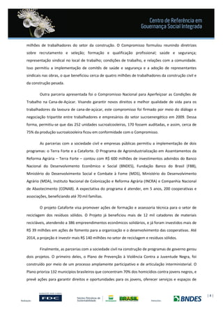| 8 |
milhões de trabalhadores do setor da construção. O Compromisso formulou reunindo diretrizes
sobre recrutamento e seleção; formação e qualificação profissional; saúde e segurança;
representação sindical no local de trabalho; condições de trabalho, e relações com a comunidade.
Isso permitiu a implementação de comitês de saúde e segurança e a adoção de representantes
sindicais nas obras, o que beneficiou cerca de quatro milhões de trabalhadores da construção civil e
da construção pesada.
Outra parceria apresentada foi o Compromisso Nacional para Aperfeiçoar as Condições de
Trabalho na Cana-de-Açúcar. Visando garantir novos direitos e melhor qualidade de vida para os
trabalhadores da lavoura de cana-de-açúcar, este compromisso foi firmado por meio do diálogo e
negociação tripartite entre trabalhadores e empresários do setor sucroenergético em 2009. Dessa
forma, permitiu-se que das 252 unidades sucroalcooleiras, 170 fossem auditadas, e assim, cerca de
75% da produção sucroalcooleira ficou em conformidade com o Compromisso.
As parcerias com a sociedade civil e empresas públicas permitiu a implementação de dois
programas: o Terra Forte e a Cataforte. O Programa de Agroindustrialização em Assentamentos da
Reforma Agrária – Terra Forte – contou com R$ 600 milhões de investimentos advindos do Banco
Nacional do Desenvolvimento Econômico e Social (BNDES), Fundação Banco do Brasil (FBB),
Ministério do Desenvolvimento Social e Combate à Fome (MDS), Ministério do Desenvolvimento
Agrário (MDA), Instituto Nacional de Colonização e Reforma Agrária (INCRA) e Companhia Nacional
de Abastecimento (CONAB). A expectativa do programa é atender, em 5 anos, 200 cooperativas e
associações, beneficiando até 70 mil famílias.
O projeto Cataforte visa promover ações de formação e assessoria técnica para o setor de
reciclagem dos resíduos sólidos. O Projeto já beneficiou mais de 12 mil catadores de materiais
recicláveis, atendendo a 386 empreendimentos econômicos solidários, e já foram investidos mais de
R$ 39 milhões em ações de fomento para a organização e o desenvolvimento das cooperativas. Até
2014, a projeção é investir mais R$ 140 milhões no setor de reciclagem e resíduos sólidos.
Finalmente, as parcerias com a sociedade civil na construção de programas de governo gerou
dois projetos. O primeiro deles, o Plano de Prevenção à Violência Contra a Juventude Negra, foi
construído por meio de um processo amplamente participativo e de articulação interministerial. O
Plano prioriza 132 municípios brasileiros que concentram 70% dos homicídios contra jovens negros, e
prevê ações para garantir direitos e oportunidades para os jovens, oferecer serviços e espaços de
 