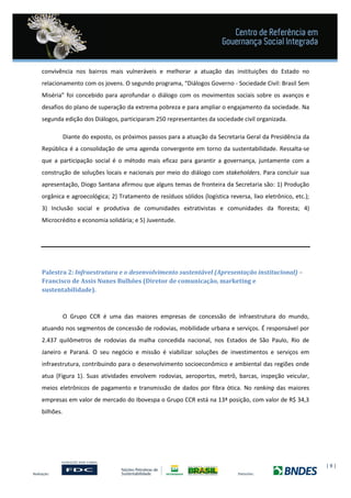 | 9 |
convivência nos bairros mais vulneráveis e melhorar a atuação das instituições do Estado no
relacionamento com os jovens. O segundo programa, “Diálogos Governo - Sociedade Civil: Brasil Sem
Miséria” foi concebido para aprofundar o diálogo com os movimentos sociais sobre os avanços e
desafios do plano de superação da extrema pobreza e para ampliar o engajamento da sociedade. Na
segunda edição dos Diálogos, participaram 250 representantes da sociedade civil organizada.
Diante do exposto, os próximos passos para a atuação da Secretaria Geral da Presidência da
República é a consolidação de uma agenda convergente em torno da sustentabilidade. Ressalta-se
que a participação social é o método mais eficaz para garantir a governança, juntamente com a
construção de soluções locais e nacionais por meio do diálogo com stakeholders. Para concluir sua
apresentação, Diogo Santana afirmou que alguns temas de fronteira da Secretaria são: 1) Produção
orgânica e agroecológica; 2) Tratamento de resíduos sólidos (logística reversa, lixo eletrônico, etc.);
3) Inclusão social e produtiva de comunidades extrativistas e comunidades da floresta; 4)
Microcrédito e economia solidária; e 5) Juventude.
Palestra 2: Infraestrutura e o desenvolvimento sustentável (Apresentação institucional) –
Francisco de Assis Nunes Bulhões (Diretor de comunicação, marketing e
sustentabilidade).
O Grupo CCR é uma das maiores empresas de concessão de infraestrutura do mundo,
atuando nos segmentos de concessão de rodovias, mobilidade urbana e serviços. É responsável por
2.437 quilômetros de rodovias da malha concedida nacional, nos Estados de São Paulo, Rio de
Janeiro e Paraná. O seu negócio e missão é viabilizar soluções de investimentos e serviços em
infraestrutura, contribuindo para o desenvolvimento socioeconômico e ambiental das regiões onde
atua (Figura 1). Suas atividades envolvem rodovias, aeroportos, metrô, barcas, inspeção veicular,
meios eletrônicos de pagamento e transmissão de dados por fibra ótica. No ranking das maiores
empresas em valor de mercado do Ibovespa o Grupo CCR está na 13ª posição, com valor de R$ 34,3
bilhões.
 