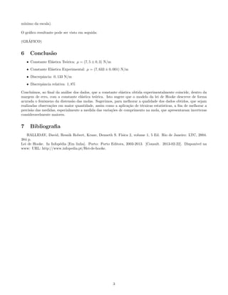 m´
 ınimo da escala).

O gr´ﬁco resultante pode ser visto em seguida:
    a

   ´
(GRAFICO)


6     Conclus˜o
             a
    • Constante El´stica Te´rica: µ = (7, 5 ± 0, 3) N/m
                  a        o
    • Constante El´stica Experimental: µ = (7, 633 ± 0, 001) N/m
                  a

    • Discrepˆncia: 0, 133 N/m
             a
    • Discrepˆncia relativa: 1, 8%
             a

Conclu´ ımos, ao ﬁnal da an´lise dos dados, que a constante el´stica obtida experimentalmente coincide, dentro da
                           a                                  a
margem de erro, com a constante el´stica te´rica. Isto sugere que o modelo da lei de Hooke descreve de forma
                                      a       o
acurada o fenˆmeno da distens˜o das molas. Sugerimos, para melhorar a qualidade dos dados obtidos, que sejam
               o                a
realizadas observa¸˜es em maior quantidade, assim como a aplica¸˜o de t´cnicas estat´
                   co                                              ca      e          ısticas, a ﬁm de melhorar a
precis˜o das medidas, especialmente a medida das varia¸˜es de comprimento na mola, que apresentaram incertezas
      a                                                co
consideravelmente maiores.


7     Bibliograﬁa
   HALLIDAY, David, Resnik Robert, Krane, Denneth S. F´   ısica 2, volume 1, 5 Ed. Rio de Janeiro: LTC, 2004.
384 p.
Lei de Hooke. In Infop´dia [Em linha]. Porto: Porto Editora, 2003-2013. [Consult. 2013-02-22]. Dispon´
                      e                                                                               ıvel na
www: URL: http://www.infopedia.pt/$lei-de-hooke.




                                                          3
 